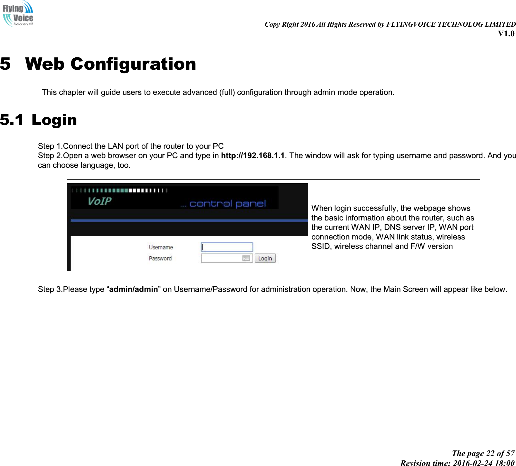                                                                                                                               Copy Right 2016 All Rights Reserved by FLYINGVOICE TECHNOLOG LIMITED V1.0 The page 22 of 57 Revision time: 2016-02-24 18:00    5 Web Configuration TThhiiss  cchhaapptteerr  wwiillll  gguuiiddee  uusseerrss  ttoo  eexxeeccuuttee  aaddvvaanncceedd  ((ffuullll))  ccoonnffiigguurraattiioonn  tthhrroouugghh  aaddmmiinn  mmooddee  ooppeerraattiioonn..  5.1 Login SStteepp  11..CCoonnnneecctt  tthhee  LLAANN  ppoorrtt  ooff  tthhee  rroouutteerr  ttoo  yyoouurr  PPCC  SStteepp  22..OOppeenn  aa  wweebb  bbrroowwsseerr  oonn  yyoouurr  PPCC  aanndd  ttyyppee  iinn  hhttttpp::////119922..116688..11..11..  TThhee  wwiinnddooww  wwiillll  aasskk  ffoorr  ttyyppiinngg  uusseerrnnaammee  aanndd  ppaasssswwoorrdd..  AAnndd  yyoouu  ccaann  cchhoooossee  llaanngguuaaggee,,  ttoooo..    WWhheenn  llooggiinn  ssuucccceessssffuullllyy,,  tthhee  wweebbppaaggee  sshhoowwss  tthhee  bbaassiicc  iinnffoorrmmaattiioonn  aabboouutt  tthhee  rroouutteerr,,  ssuucchh  aass  tthhee  ccuurrrreenntt  WWAANN  IIPP,,  DDNNSS  sseerrvveerr  IIPP,,  WWAANN  ppoorrtt  ccoonnnneeccttiioonn  mmooddee,,  WWAANN  lliinnkk  ssttaattuuss,,  wwiirreelleessss  SSSSIIDD,,  wwiirreelleessss  cchhaannnneell  aanndd  FF//WW  vveerrssiioonn    SStteepp  33..PPlleeaassee  ttyyppee  ““aaddmmiinn//aaddmmiinn””  oonn  UUsseerrnnaammee//PPaasssswwoorrdd  ffoorr  aaddmmiinniissttrraattiioonn  ooppeerraattiioonn..  NNooww,,  tthhee  MMaaiinn  SSccrreeeenn  wwiillll  aappppeeaarr  lliikkee  bbeellooww..  