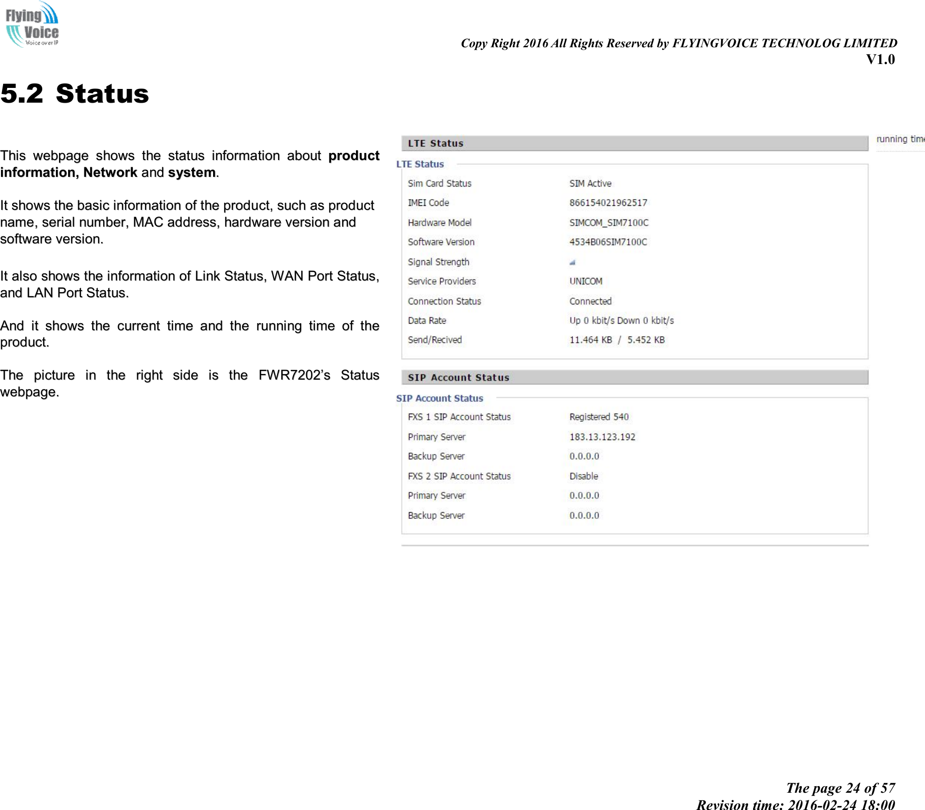                                                                                                                               Copy Right 2016 All Rights Reserved by FLYINGVOICE TECHNOLOG LIMITED V1.0 The page 24 of 57 Revision time: 2016-02-24 18:00    5.2 Status  TThhiiss  wweebbppaaggee  sshhoowwss  tthhee  ssttaattuuss  iinnffoorrmmaattiioonn  aabboouutt  pprroodduucctt  iinnffoorrmmaattiioonn,,  NNeettwwoorrkk  aanndd  ssyysstteemm..    IItt  sshhoowwss  tthhee  bbaassiicc  iinnffoorrmmaattiioonn  ooff  tthhee  pprroodduucctt,,  ssuucchh  aass  pprroodduucctt  nnaammee,,  sseerriiaall  nnuummbbeerr,,  MMAACC  aaddddrreessss,,  hhaarrddwwaarree  vveerrssiioonn  aanndd  ssooffttwwaarree  vveerrssiioonn..    IItt  aallssoo  sshhoowwss  tthhee  iinnffoorrmmaattiioonn  ooff  LLiinnkk  SSttaattuuss,,  WWAANN  PPoorrtt  SSttaattuuss,,  aanndd  LLAANN  PPoorrtt  SSttaattuuss..    AAnndd  iitt  sshhoowwss  tthhee  ccuurrrreenntt  ttiimmee  aanndd  tthhee  rruunnnniinngg  ttiimmee  ooff  tthhee  pprroodduucctt..    TThhee  ppiiccttuurree  iinn  tthhee  rriigghhtt  ssiiddee  iiss  tthhee  FFWWRR77220022’’ss  SSttaattuuss  wweebbppaaggee..    