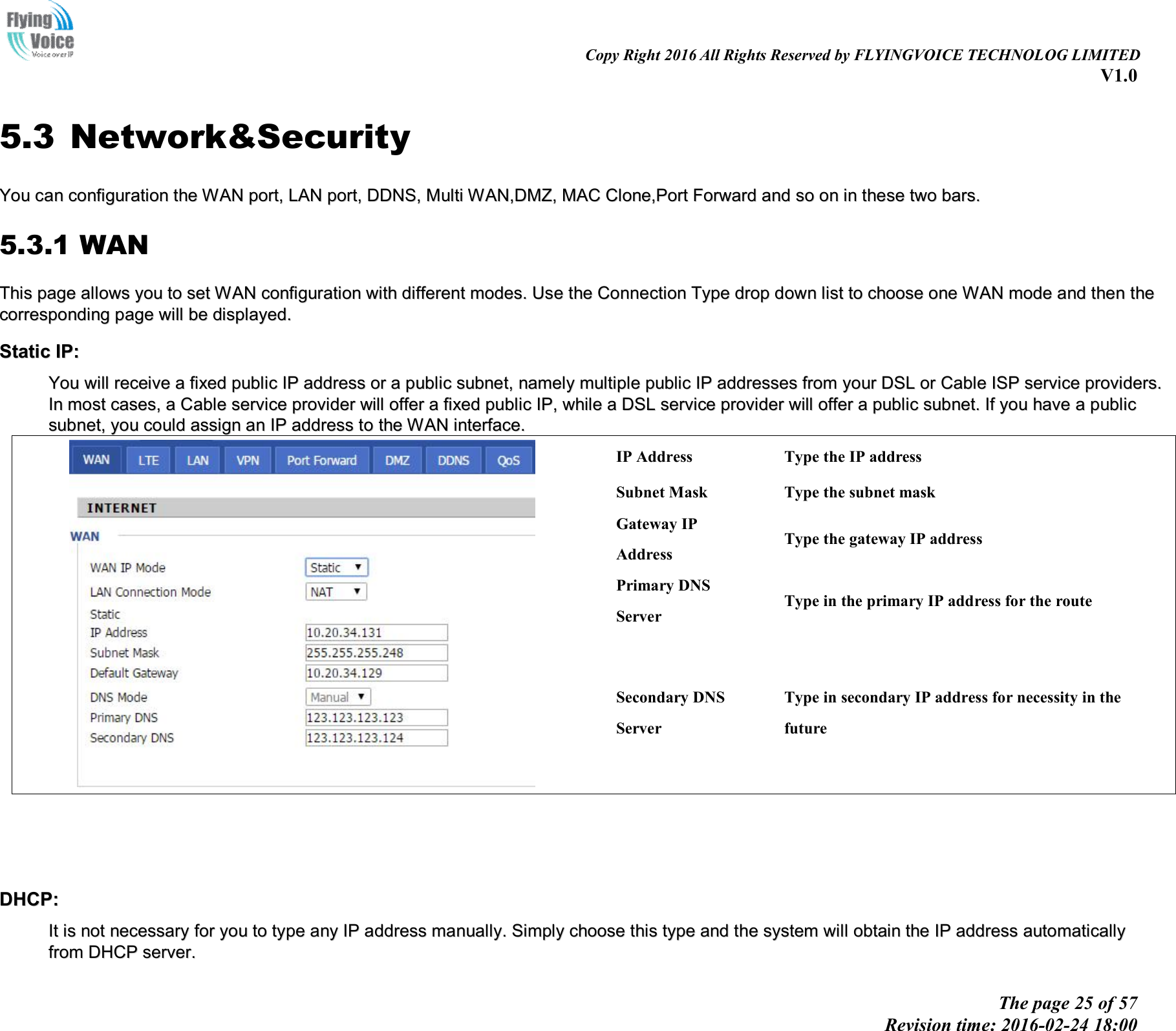                                                                                                                               Copy Right 2016 All Rights Reserved by FLYINGVOICE TECHNOLOG LIMITED V1.0 The page 25 of 57 Revision time: 2016-02-24 18:00    5.3 Network&amp;Security YYoouu  ccaann  ccoonnffiigguurraattiioonn  tthhee  WWAANN  ppoorrtt,,  LLAANN  ppoorrtt,,  DDDDNNSS,,  MMuullttii  WWAANN,,DDMMZZ,,  MMAACC  CClloonnee,,PPoorrtt  FFoorrwwaarrdd  aanndd  ssoo  oonn  iinn  tthheessee  ttwwoo  bbaarrss..  5.3.1 WAN TThhiiss  ppaaggee  aalllloowwss  yyoouu  ttoo  sseett  WWAANN  ccoonnffiigguurraattiioonn  wwiitthh  ddiiffffeerreenntt  mmooddeess..  UUssee  tthhee  CCoonnnneeccttiioonn  TTyyppee  ddrroopp  ddoowwnn  lliisstt  ttoo  cchhoooossee  oonnee  WWAANN  mmooddee  aanndd  tthheenn  tthhee  ccoorrrreessppoonnddiinngg  ppaaggee  wwiillll  bbee  ddiissppllaayyeedd..  SSttaattiicc  IIPP::  YYoouu  wwiillll  rreecceeiivvee  aa  ffiixxeedd  ppuubblliicc  IIPP  aaddddrreessss  oorr  aa  ppuubblliicc  ssuubbnneett,,  nnaammeellyy  mmuullttiippllee  ppuubblliicc  IIPP  aaddddrreesssseess  ffrroomm  yyoouurr  DDSSLL  oorr  CCaabbllee  IISSPP  sseerrvviiccee  pprroovviiddeerrss..  IInn  mmoosstt  ccaasseess,,  aa  CCaabbllee  sseerrvviiccee  pprroovviiddeerr  wwiillll  ooffffeerr  aa  ffiixxeedd  ppuubblliicc  IIPP,,  wwhhiillee  aa  DDSSLL  sseerrvviiccee  pprroovviiddeerr  wwiillll  ooffffeerr  aa  ppuubblliicc  ssuubbnneett..  IIff  yyoouu  hhaavvee  aa  ppuubblliicc  ssuubbnneett,,  yyoouu  ccoouulldd  aassssiiggnn  aann  IIPP  aaddddrreessss  ttoo  tthhee  WWAANN  iinntteerrffaaccee..    IP Address  Type the IP address Subnet Mask  Type the subnet mask Gateway IP Address Type the gateway IP address Primary DNS Server Type in the primary IP address for the route Secondary DNS Server Type in secondary IP address for necessity in the future     DDHHCCPP::  IItt  iiss  nnoott  nneecceessssaarryy  ffoorr  yyoouu  ttoo  ttyyppee  aannyy  IIPP  aaddddrreessss  mmaannuuaallllyy..  SSiimmppllyy  cchhoooossee  tthhiiss  ttyyppee  aanndd  tthhee  ssyysstteemm  wwiillll  oobbttaaiinn  tthhee  IIPP  aaddddrreessss  aauuttoommaattiiccaallllyy  ffrroomm  DDHHCCPP  sseerrvveerr..  