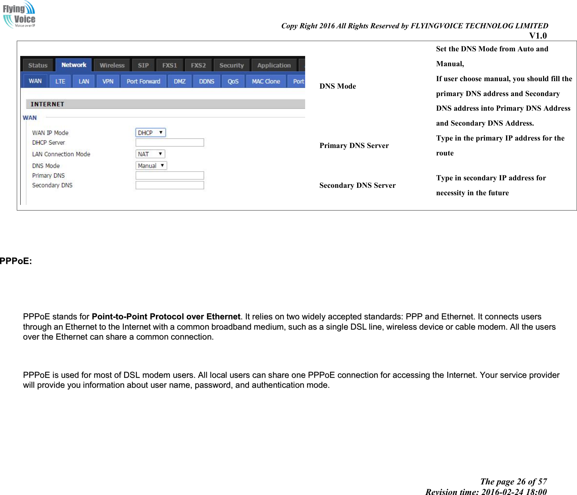                                                                                                                               Copy Right 2016 All Rights Reserved by FLYINGVOICE TECHNOLOG LIMITED V1.0 The page 26 of 57 Revision time: 2016-02-24 18:00      DNS Mode Set the DNS Mode from Auto and Manual, If user choose manual, you should fill the primary DNS address and Secondary DNS address into Primary DNS Address and Secondary DNS Address. Primary DNS Server Type in the primary IP address for the route Secondary DNS Server Type in secondary IP address for necessity in the future     PPPPPPooEE::          PPPPPPooEE  ssttaannddss  ffoorr  PPooiinntt--ttoo--PPooiinntt  PPrroottooccooll  oovveerr  EEtthheerrnneett..  IItt  rreelliieess  oonn  ttwwoo  wwiiddeellyy  aacccceepptteedd  ssttaannddaarrddss::  PPPPPP  aanndd  EEtthheerrnneett..  IItt  ccoonnnneeccttss  uusseerrss  tthhrroouugghh  aann  EEtthheerrnneett  ttoo  tthhee  IInntteerrnneett  wwiitthh  aa  ccoommmmoonn  bbrrooaaddbbaanndd  mmeeddiiuumm,,  ssuucchh  aass  aa  ssiinnggllee  DDSSLL  lliinnee,,  wwiirreelleessss  ddeevviiccee  oorr  ccaabbllee  mmooddeemm..  AAllll  tthhee  uusseerrss  oovveerr  tthhee  EEtthheerrnneett  ccaann  sshhaarree  aa  ccoommmmoonn  ccoonnnneeccttiioonn..          PPPPPPooEE  iiss  uusseedd  ffoorr  mmoosstt  ooff  DDSSLL  mmooddeemm  uusseerrss..  AAllll  llooccaall  uusseerrss  ccaann  sshhaarree  oonnee  PPPPPPooEE  ccoonnnneeccttiioonn  ffoorr  aacccceessssiinngg  tthhee  IInntteerrnneett..  YYoouurr  sseerrvviiccee  pprroovviiddeerr  wwiillll  pprroovviiddee  yyoouu  iinnffoorrmmaattiioonn  aabboouutt  uusseerr  nnaammee,,  ppaasssswwoorrdd,,  aanndd  aauutthheennttiiccaattiioonn  mmooddee..                