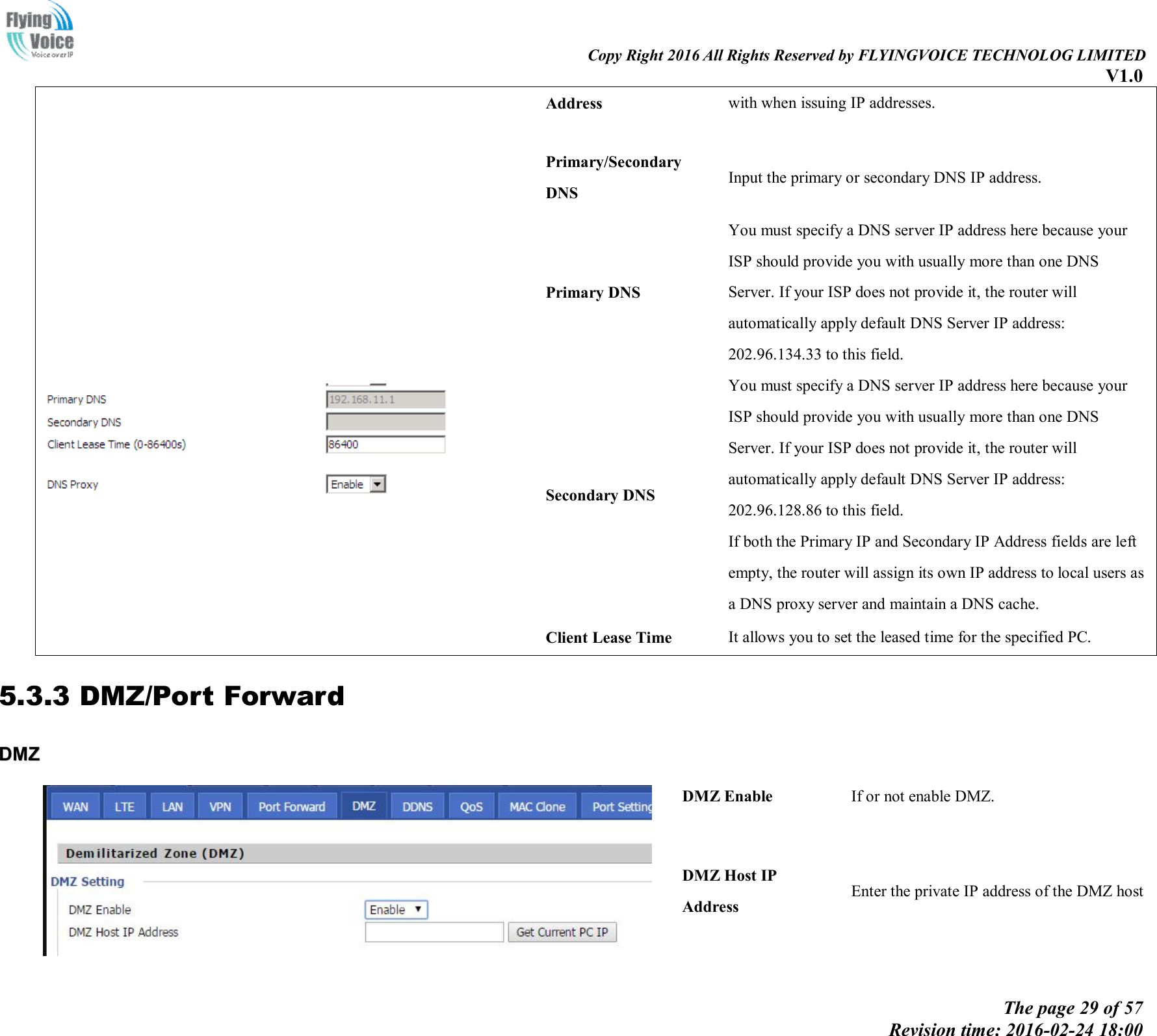                                                                                                                               Copy Right 2016 All Rights Reserved by FLYINGVOICE TECHNOLOG LIMITED V1.0 The page 29 of 57 Revision time: 2016-02-24 18:00    Address  with when issuing IP addresses.   Primary/Secondary DNS Input the primary or secondary DNS IP address.    Primary DNS You must specify a DNS server IP address here because your ISP should provide you with usually more than one DNS Server. If your ISP does not provide it, the router will automatically apply default DNS Server IP address: 202.96.134.33 to this field. Secondary DNS You must specify a DNS server IP address here because your ISP should provide you with usually more than one DNS Server. If your ISP does not provide it, the router will automatically apply default DNS Server IP address: 202.96.128.86 to this field. If both the Primary IP and Secondary IP Address fields are left empty, the router will assign its own IP address to local users as a DNS proxy server and maintain a DNS cache. Client Lease Time  It allows you to set the leased time for the specified PC. 5.3.3 DMZ/Port Forward DDMMZZ    DMZ Enable  If or not enable DMZ. DMZ Host IP Address Enter the private IP address of the DMZ host 
