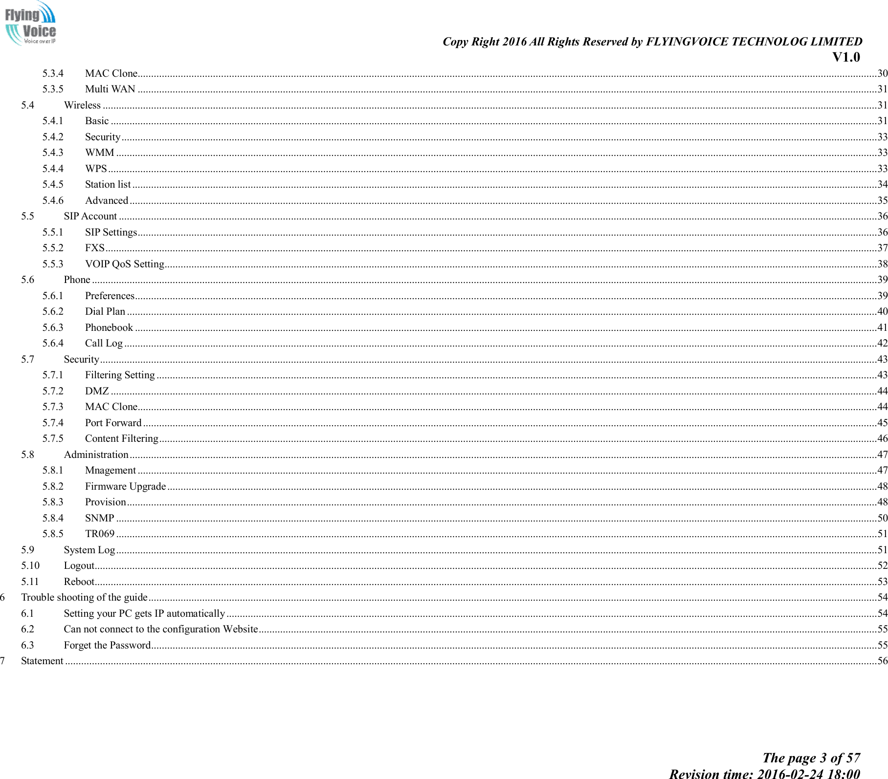                                                                                                                               Copy Right 2016 All Rights Reserved by FLYINGVOICE TECHNOLOG LIMITED V1.0 The page 3 of 57 Revision time: 2016-02-24 18:00    5.3.4 MAC Clone................................................................................................................................................................................................................................................................................... 30 5.3.5 Multi WAN ................................................................................................................................................................................................................................................................................... 31 5.4 Wireless ................................................................................................................................................................................................................................................................................................ 31 5.4.1 Basic ............................................................................................................................................................................................................................................................................................. 31 5.4.2 Security ......................................................................................................................................................................................................................................................................................... 33 5.4.3 WMM ........................................................................................................................................................................................................................................................................................... 33 5.4.4 WPS .............................................................................................................................................................................................................................................................................................. 33 5.4.5 Station list ..................................................................................................................................................................................................................................................................................... 34 5.4.6 Advanced ...................................................................................................................................................................................................................................................................................... 35 5.5 SIP Account .......................................................................................................................................................................................................................................................................................... 36 5.5.1 SIP Settings ................................................................................................................................................................................................................................................................................... 36 5.5.2 FXS ............................................................................................................................................................................................................................................................................................... 37 5.5.3 VOIP QoS Setting ......................................................................................................................................................................................................................................................................... 38 5.6 Phone .................................................................................................................................................................................................................................................................................................... 39 5.6.1 Preferences.................................................................................................................................................................................................................................................................................... 39 5.6.2 Dial Plan ....................................................................................................................................................................................................................................................................................... 40 5.6.3 Phonebook .................................................................................................................................................................................................................................................................................... 41 5.6.4 Call Log ........................................................................................................................................................................................................................................................................................ 42 5.7 Security ................................................................................................................................................................................................................................................................................................. 43 5.7.1 Filtering Setting ............................................................................................................................................................................................................................................................................ 43 5.7.2 DMZ ............................................................................................................................................................................................................................................................................................. 44 5.7.3 MAC Clone................................................................................................................................................................................................................................................................................... 44 5.7.4 Port Forward ................................................................................................................................................................................................................................................................................. 45 5.7.5 Content Filtering ........................................................................................................................................................................................................................................................................... 46 5.8 Administration ...................................................................................................................................................................................................................................................................................... 47 5.8.1 Mnagement ................................................................................................................................................................................................................................................................................... 47 5.8.2 Firmware Upgrade ........................................................................................................................................................................................................................................................................ 48 5.8.3 Provision ....................................................................................................................................................................................................................................................................................... 48 5.8.4 SNMP ........................................................................................................................................................................................................................................................................................... 50 5.8.5 TR069 ........................................................................................................................................................................................................................................................................................... 51 5.9 System Log ........................................................................................................................................................................................................................................................................................... 51 5.10 Logout................................................................................................................................................................................................................................................................................................... 52 5.11 Reboot................................................................................................................................................................................................................................................................................................... 53 6 Trouble shooting of the guide ............................................................................................................................................................................................................................................................................... 54 6.1 Setting your PC gets IP automatically .................................................................................................................................................................................................................................................. 54 6.2 Can not connect to the configuration Website ...................................................................................................................................................................................................................................... 55 6.3 Forget the Password .............................................................................................................................................................................................................................................................................. 55 7 Statement .............................................................................................................................................................................................................................................................................................................. 56  
