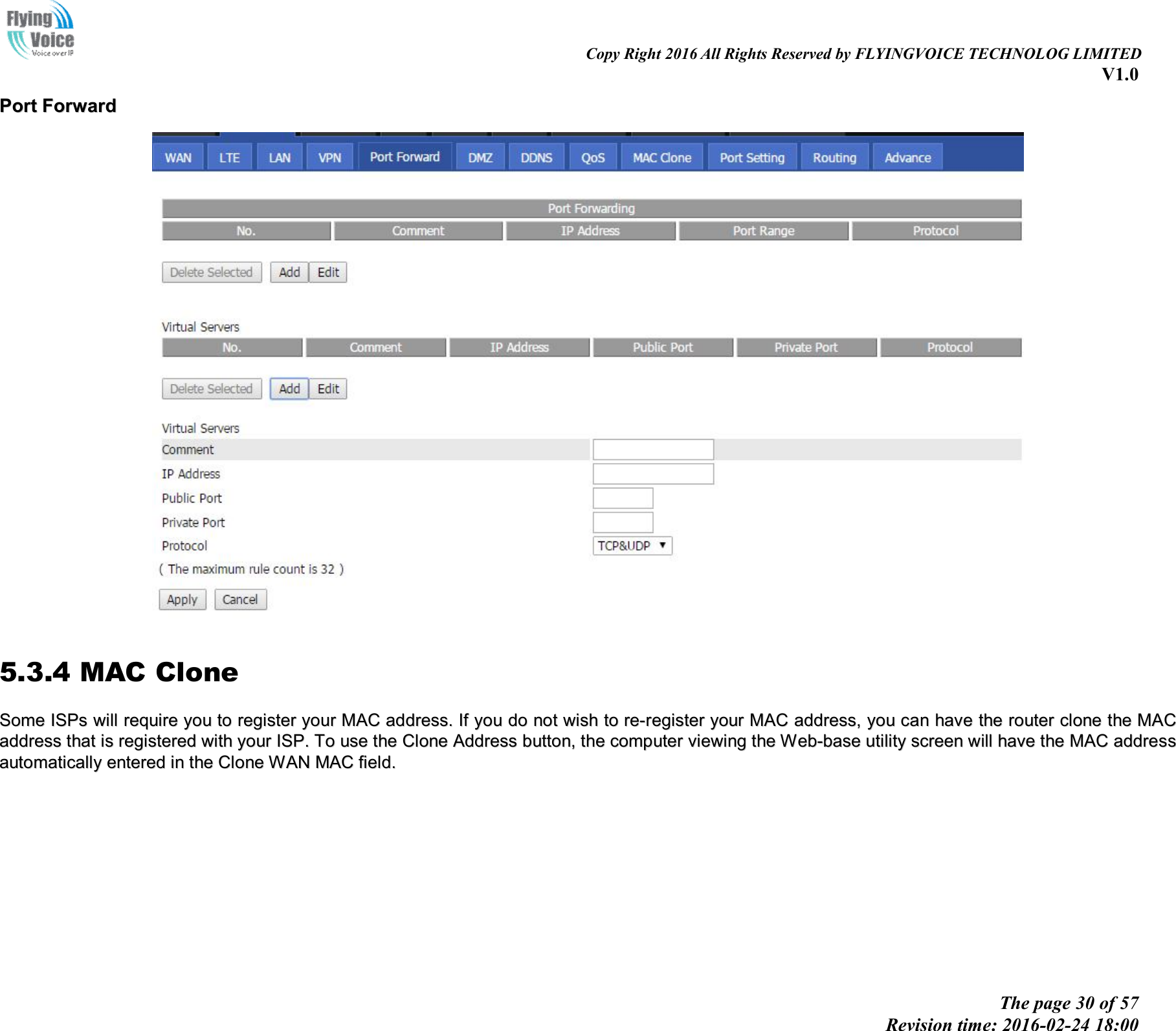                                                                                                                               Copy Right 2016 All Rights Reserved by FLYINGVOICE TECHNOLOG LIMITED V1.0 The page 30 of 57 Revision time: 2016-02-24 18:00    PPoorrtt  FFoorrwwaarrdd    5.3.4 MAC Clone SSoommee  IISSPPss  wwiillll  rreeqquuiirree  yyoouu  ttoo  rreeggiisstteerr  yyoouurr  MMAACC  aaddddrreessss..  IIff  yyoouu  ddoo  nnoott  wwiisshh  ttoo  rree--rreeggiisstteerr  yyoouurr  MMAACC  aaddddrreessss,,  yyoouu  ccaann  hhaavvee  tthhee  rroouutteerr  cclloonnee  tthhee  MMAACC  aaddddrreessss  tthhaatt  iiss  rreeggiisstteerreedd  wwiitthh  yyoouurr  IISSPP..  TToo  uussee  tthhee  CClloonnee  AAddddrreessss  bbuuttttoonn,,  tthhee  ccoommppuutteerr  vviieewwiinngg  tthhee  WWeebb--bbaassee  uuttiilliittyy  ssccrreeeenn  wwiillll  hhaavvee  tthhee  MMAACC  aaddddrreessss  aauuttoommaattiiccaallllyy  eenntteerreedd  iinn  tthhee  CClloonnee  WWAANN  MMAACC  ffiieelldd..   