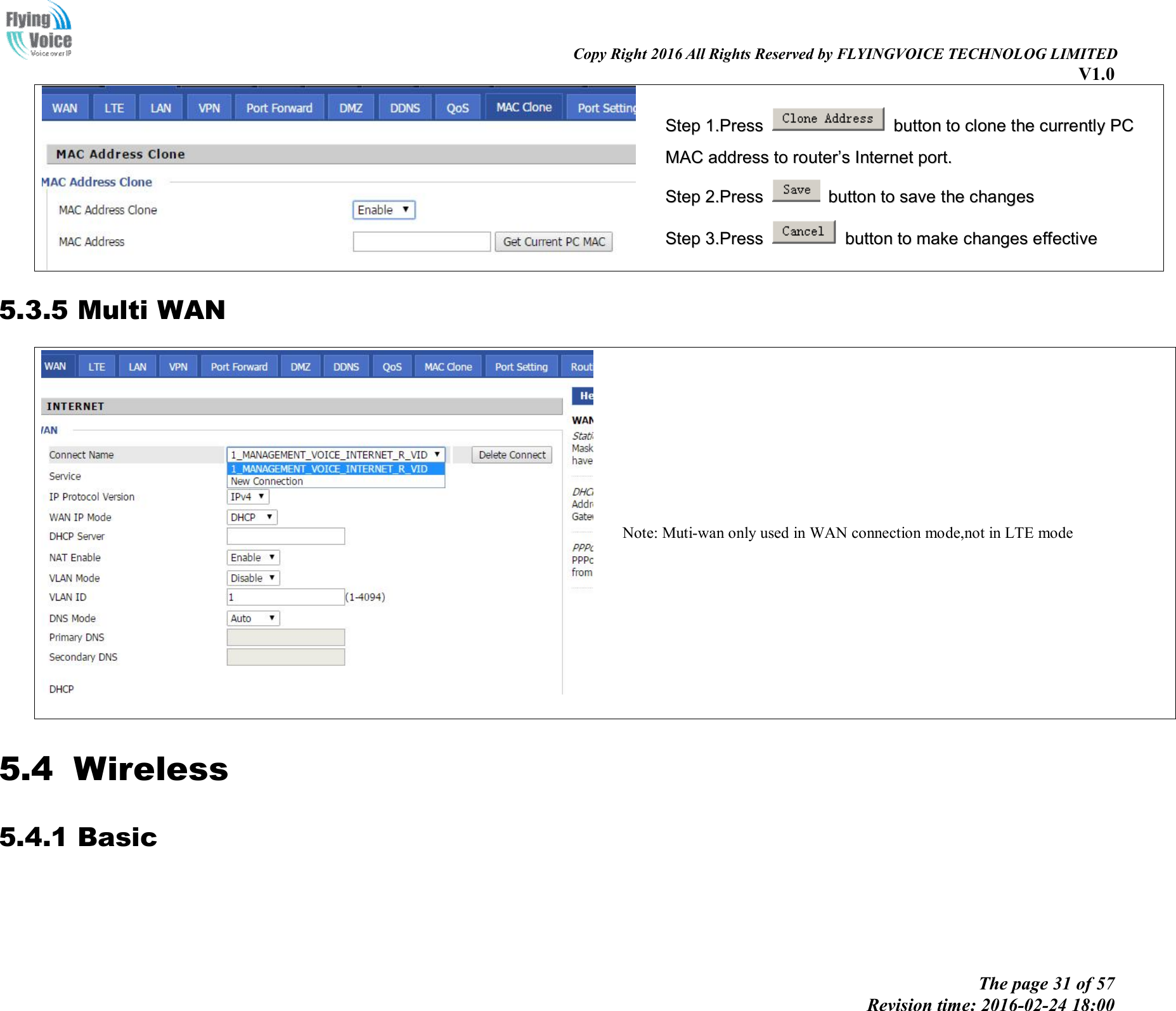                                                                                                                               Copy Right 2016 All Rights Reserved by FLYINGVOICE TECHNOLOG LIMITED V1.0 The page 31 of 57 Revision time: 2016-02-24 18:00      SStteepp  11..PPrreessss    bbuuttttoonn  ttoo  cclloonnee  tthhee  ccuurrrreennttllyy  PPCC  MMAACC  aaddddrreessss  ttoo  rroouutteerr’’ss  IInntteerrnneett  ppoorrtt..  SStteepp  22..PPrreessss    bbuuttttoonn  ttoo  ssaavvee  tthhee  cchhaannggeess  SStteepp  33..PPrreessss    bbuuttttoonn  ttoo  mmaakkee  cchhaannggeess  eeffffeeccttiivvee  5.3.5 Multi WAN    Note: Muti-wan only used in WAN connection mode,not in LTE mode 5.4 Wireless 5.4.1 Basic    