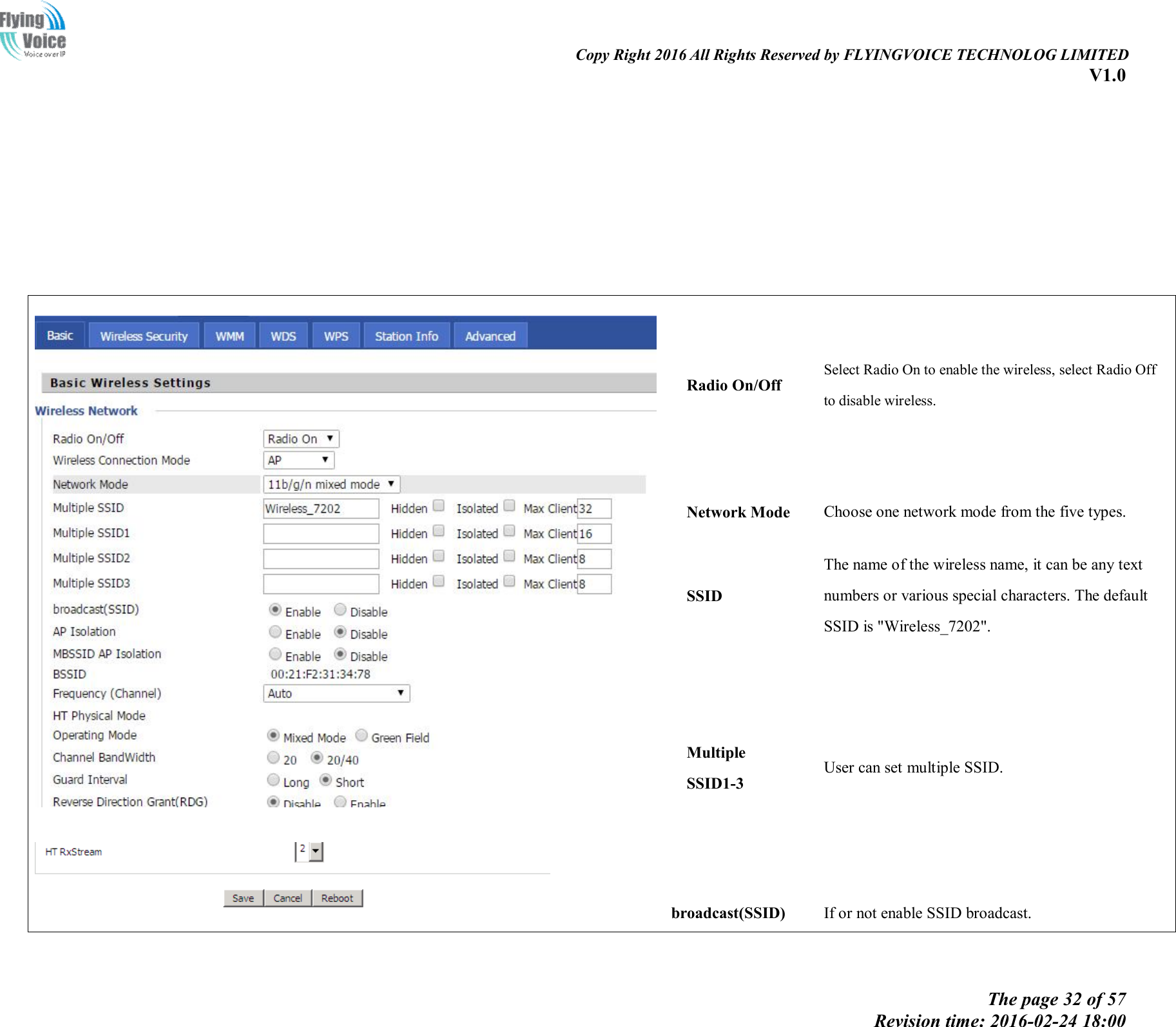                                                                                                                               Copy Right 2016 All Rights Reserved by FLYINGVOICE TECHNOLOG LIMITED V1.0 The page 32 of 57 Revision time: 2016-02-24 18:00                 Radio On/Off Select Radio On to enable the wireless, select Radio Off to disable wireless. Network Mode Choose one network mode from the five types. SSID The name of the wireless name, it can be any text numbers or various special characters. The default SSID is &quot;Wireless_7202&quot;.   Multiple SSID1-3 User can set multiple SSID. broadcast(SSID)  If or not enable SSID broadcast.  