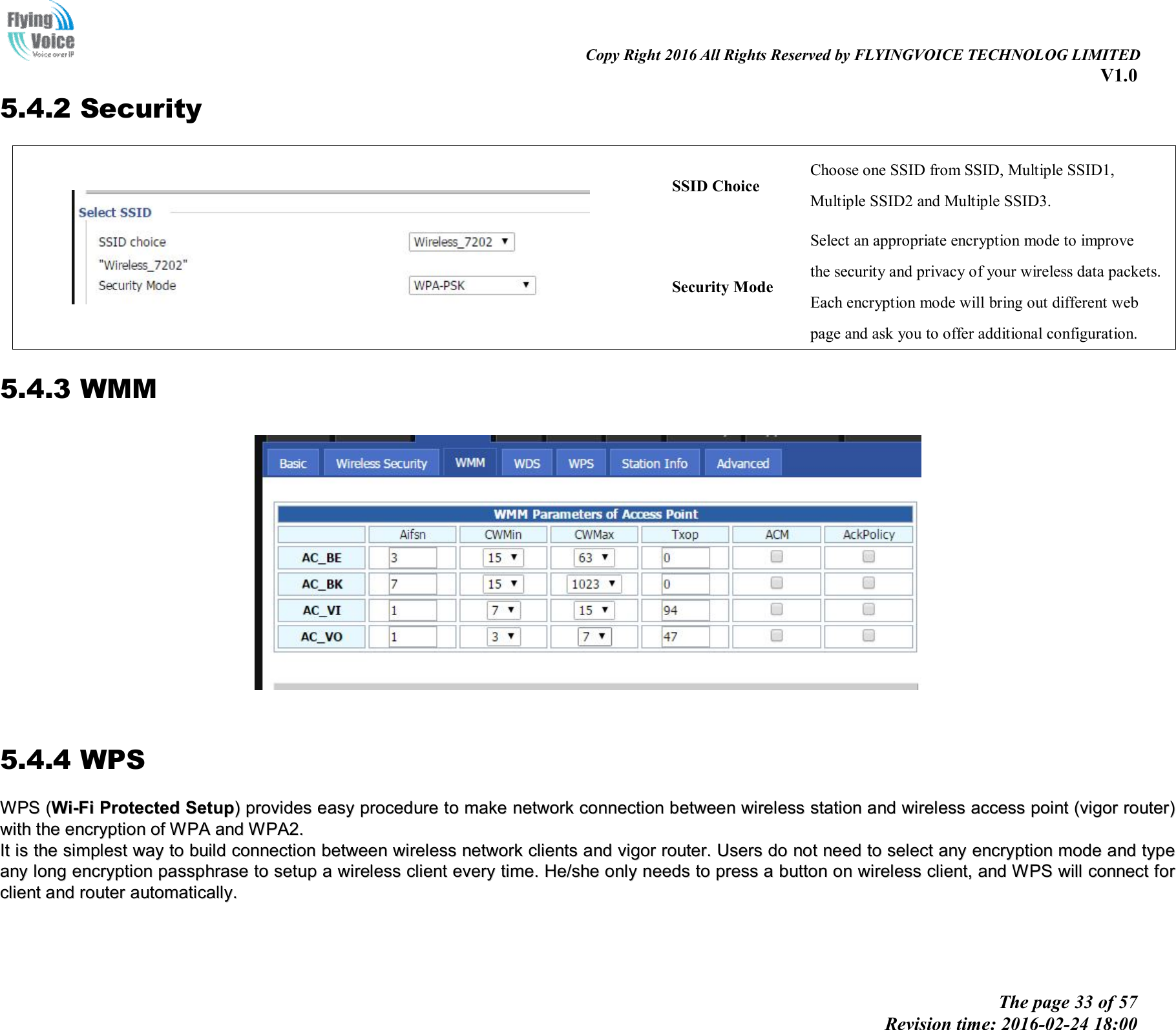                                                                                                                               Copy Right 2016 All Rights Reserved by FLYINGVOICE TECHNOLOG LIMITED V1.0 The page 33 of 57 Revision time: 2016-02-24 18:00    5.4.2 Security  SSID Choice Choose one SSID from SSID, Multiple SSID1, Multiple SSID2 and Multiple SSID3. Security Mode Select an appropriate encryption mode to improve   the security and privacy of your wireless data packets. Each encryption mode will bring out different web   page and ask you to offer additional configuration. 5.4.3 WMM    5.4.4 WPS WWPPSS  ((WWii--FFii  PPrrootteecctteedd  SSeettuupp))  pprroovviiddeess  eeaassyy  pprroocceedduurree  ttoo  mmaakkee  nneettwwoorrkk  ccoonnnneeccttiioonn  bbeettwweeeenn  wwiirreelleessss  ssttaattiioonn  aanndd  wwiirreelleessss  aacccceessss  ppooiinntt  ((vviiggoorr  rroouutteerr))  wwiitthh  tthhee  eennccrryyppttiioonn  ooff  WWPPAA  aanndd  WWPPAA22..  IItt  iiss  tthhee  ssiimmpplleesstt  wwaayy  ttoo  bbuuiilldd  ccoonnnneeccttiioonn  bbeettwweeeenn  wwiirreelleessss  nneettwwoorrkk  cclliieennttss  aanndd  vviiggoorr  rroouutteerr..  UUsseerrss  ddoo  nnoott  nneeeedd  ttoo  sseelleecctt  aannyy  eennccrryyppttiioonn  mmooddee  aanndd  ttyyppee  aannyy  lloonngg  eennccrryyppttiioonn  ppaasssspphhrraassee  ttoo  sseettuupp  aa  wwiirreelleessss  cclliieenntt  eevveerryy  ttiimmee..  HHee//sshhee  oonnllyy  nneeeeddss  ttoo  pprreessss  aa  bbuuttttoonn  oonn  wwiirreelleessss  cclliieenntt,,  aanndd  WWPPSS  wwiillll  ccoonnnneecctt  ffoorr  cclliieenntt  aanndd  rroouutteerr  aauuttoommaattiiccaallllyy..        