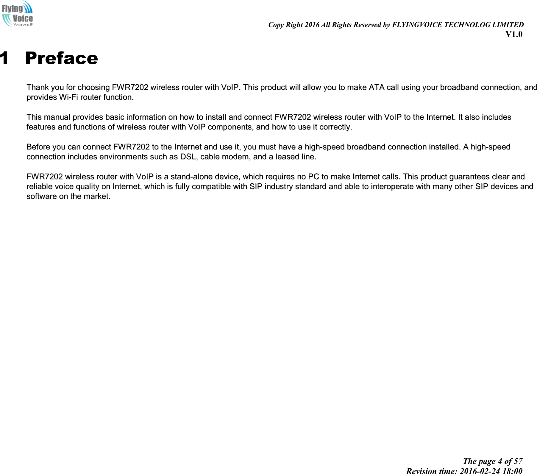                                                                                                                               Copy Right 2016 All Rights Reserved by FLYINGVOICE TECHNOLOG LIMITED V1.0 The page 4 of 57 Revision time: 2016-02-24 18:00    1 Preface TThhaannkk  yyoouu  ffoorr  cchhoooossiinngg  FFWWRR77220022  wwiirreelleessss  rroouutteerr  wwiitthh  VVooIIPP..  TThhiiss  pprroodduucctt  wwiillll  aallllooww  yyoouu  ttoo  mmaakkee  AATTAA  ccaallll  uussiinngg  yyoouurr  bbrrooaaddbbaanndd  ccoonnnneeccttiioonn,,  aanndd  pprroovviiddeess  WWii--FFii  rroouutteerr  ffuunnccttiioonn..    TThhiiss  mmaannuuaall  pprroovviiddeess  bbaassiicc  iinnffoorrmmaattiioonn  oonn  hhooww  ttoo  iinnssttaallll  aanndd  ccoonnnneecctt  FFWWRR77220022  wwiirreelleessss  rroouutteerr  wwiitthh  VVooIIPP  ttoo  tthhee  IInntteerrnneett..  IItt  aallssoo  iinncclluuddeess  ffeeaattuurreess  aanndd  ffuunnccttiioonnss  ooff  wwiirreelleessss  rroouutteerr  wwiitthh  VVooIIPP  ccoommppoonneennttss,,  aanndd  hhooww  ttoo  uussee  iitt  ccoorrrreeccttllyy..    BBeeffoorree  yyoouu  ccaann  ccoonnnneecctt  FFWWRR77220022  ttoo  tthhee  IInntteerrnneett  aanndd  uussee  iitt,,  yyoouu  mmuusstt  hhaavvee  aa  hhiigghh--ssppeeeedd  bbrrooaaddbbaanndd  ccoonnnneeccttiioonn  iinnssttaalllleedd..  AA  hhiigghh--ssppeeeedd  ccoonnnneeccttiioonn  iinncclluuddeess  eennvviirroonnmmeennttss  ssuucchh  aass  DDSSLL,,  ccaabbllee  mmooddeemm,,  aanndd  aa  lleeaasseedd  lliinnee..    FFWWRR77220022  wwiirreelleessss  rroouutteerr  wwiitthh  VVooIIPP  iiss  aa  ssttaanndd--aalloonnee  ddeevviiccee,,  wwhhiicchh  rreeqquuiirreess  nnoo  PPCC  ttoo  mmaakkee  IInntteerrnneett  ccaallllss..  TThhiiss  pprroodduucctt  gguuaarraanntteeeess  cclleeaarr  aanndd  rreelliiaabbllee  vvooiiccee  qquuaalliittyy  oonn  IInntteerrnneett,,  wwhhiicchh  iiss  ffuullllyy  ccoommppaattiibbllee  wwiitthh  SSIIPP  iinndduussttrryy  ssttaannddaarrdd  aanndd  aabbllee  ttoo  iinntteerrooppeerraattee  wwiitthh  mmaannyy  ootthheerr  SSIIPP  ddeevviicceess  aanndd  ssooffttwwaarree  oonn  tthhee  mmaarrkkeett..  