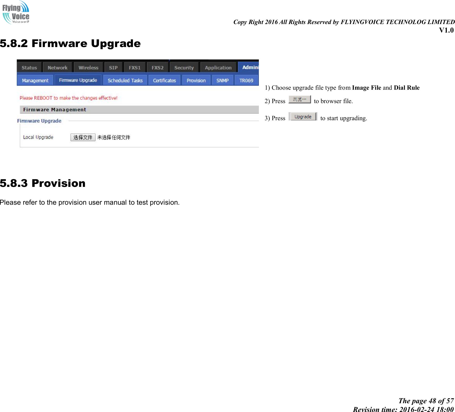                                                                                                                               Copy Right 2016 All Rights Reserved by FLYINGVOICE TECHNOLOG LIMITED V1.0 The page 48 of 57 Revision time: 2016-02-24 18:00    5.8.2 Firmware Upgrade  1) Choose upgrade file type from Image File and Dial Rule 2) Press    to browser file.   3) Press    to start upgrading.   5.8.3 Provision Please refer to the provision user manual to test provision. 