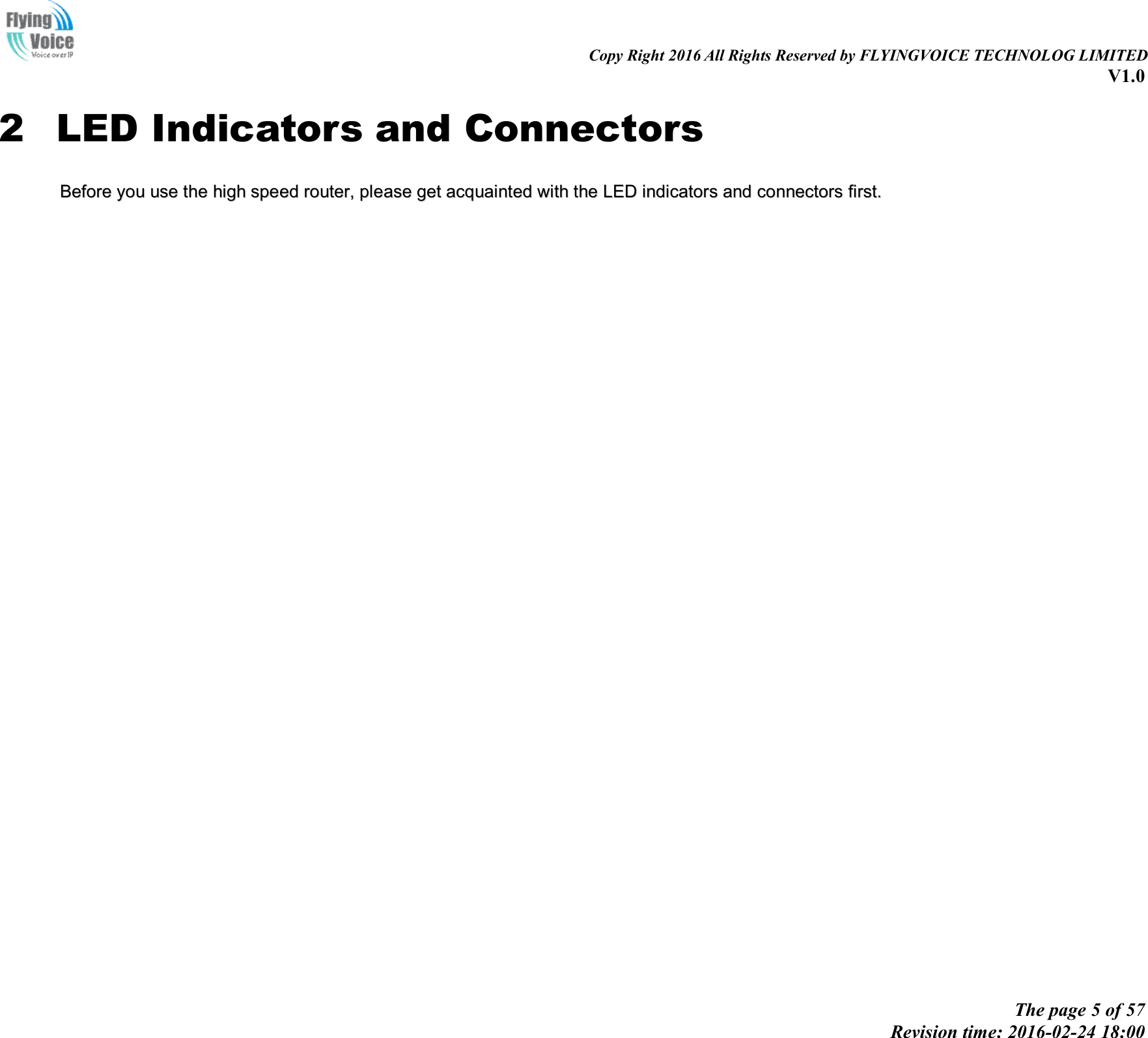                                                                                                                               Copy Right 2016 All Rights Reserved by FLYINGVOICE TECHNOLOG LIMITED V1.0 The page 5 of 57 Revision time: 2016-02-24 18:00    2 LED Indicators and Connectors BBeeffoorree  yyoouu  uussee  tthhee  hhiigghh  ssppeeeedd  rroouutteerr,,  pplleeaassee  ggeett  aaccqquuaaiinntteedd  wwiitthh  tthhee  LLEEDD  iinnddiiccaattoorrss  aanndd  ccoonnnneeccttoorrss  ffiirrsstt..  