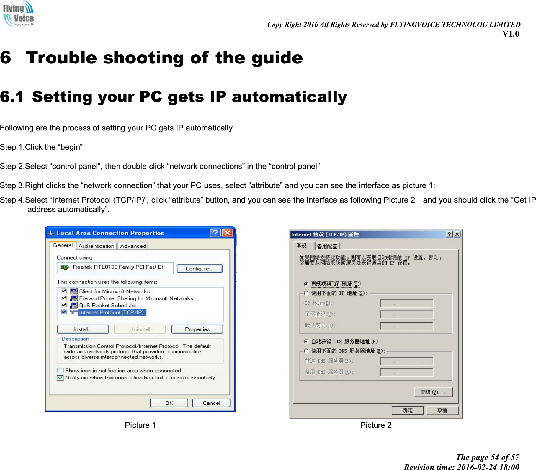                                                                                                                               Copy Right 2016 All Rights Reserved by FLYINGVOICE TECHNOLOG LIMITED V1.0 The page 54 of 57 Revision time: 2016-02-24 18:00    6 Trouble shooting of the guide 6.1 Setting your PC gets IP automatically FFoolllloowwiinngg  aarree  tthhee  pprroocceessss  ooff  sseettttiinngg  yyoouurr  PPCC  ggeettss  IIPP  aauuttoommaattiiccaallllyy  SStteepp  11..CClliicckk  tthhee  ““bbeeggiinn””  SStteepp  22..SSeelleecctt  ““ccoonnttrrooll  ppaanneell””,,  tthheenn  ddoouubbllee  cclliicckk  ““nneettwwoorrkk  ccoonnnneeccttiioonnss””  iinn  tthhee  ““ccoonnttrrooll  ppaanneell””  SStteepp  33..RRiigghhtt  cclliicckkss  tthhee  ““nneettwwoorrkk  ccoonnnneeccttiioonn””  tthhaatt  yyoouurr  PPCC  uusseess,,  sseelleecctt  ““aattttrriibbuuttee””  aanndd  yyoouu  ccaann  sseeee  tthhee  iinntteerrffaaccee  aass  ppiiccttuurree  11::  SStteepp  44..SSeelleecctt  ““IInntteerrnneett  PPrroottooccooll  ((TTCCPP//IIPP))””,,  cclliicckk  ““aattttrriibbuuttee””  bbuuttttoonn,,  aanndd  yyoouu  ccaann  sseeee  tthhee  iinntteerrffaaccee  aass  ffoolllloowwiinngg  PPiiccttuurree  22    aanndd  yyoouu  sshhoouulldd  cclliicckk  tthhee  ““GGeett  IIPP  aaddddrreessss  aauuttoommaattiiccaallllyy””..      PPiiccttuurree  11    PPiiccttuurree  22  