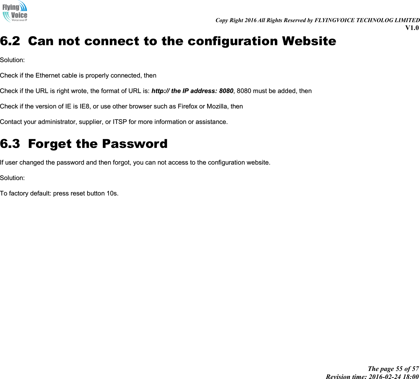                                                                                                                               Copy Right 2016 All Rights Reserved by FLYINGVOICE TECHNOLOG LIMITED V1.0 The page 55 of 57 Revision time: 2016-02-24 18:00    6.2 Can not connect to the configuration Website SSoolluuttiioonn::  CChheecckk  iiff  tthhee  EEtthheerrnneett  ccaabbllee  iiss  pprrooppeerrllyy  ccoonnnneecctteedd,,  tthheenn  CChheecckk  iiff  tthhee  UURRLL  iiss  rriigghhtt  wwrroottee,,  tthhee  ffoorrmmaatt  ooff  UURRLL  iiss::  hhttttpp::////  tthhee  IIPP  aaddddrreessss::  88008800,,  88008800  mmuusstt  bbee  aaddddeedd,,  tthheenn  CChheecckk  iiff  tthhee  vveerrssiioonn  ooff  IIEE  iiss  IIEE88,,  oorr  uussee  ootthheerr  bbrroowwsseerr  ssuucchh  aass  FFiirreeffooxx  oorr  MMoozziillllaa,,  tthheenn  CCoonnttaacctt  yyoouurr  aaddmmiinniissttrraattoorr,,  ssuupppplliieerr,,  oorr  IITTSSPP  ffoorr  mmoorree  iinnffoorrmmaattiioonn  oorr  aassssiissttaannccee..  6.3 Forget the Password IIff  uusseerr  cchhaannggeedd  tthhee  ppaasssswwoorrdd  aanndd  tthheenn  ffoorrggoott,,  yyoouu  ccaann  nnoott  aacccceessss  ttoo  tthhee  ccoonnffiigguurraattiioonn  wweebbssiittee..  SSoolluuttiioonn::  TToo  ffaaccttoorryy  ddeeffaauulltt::  pprreessss  rreesseett  bbuuttttoonn  1100ss..                   