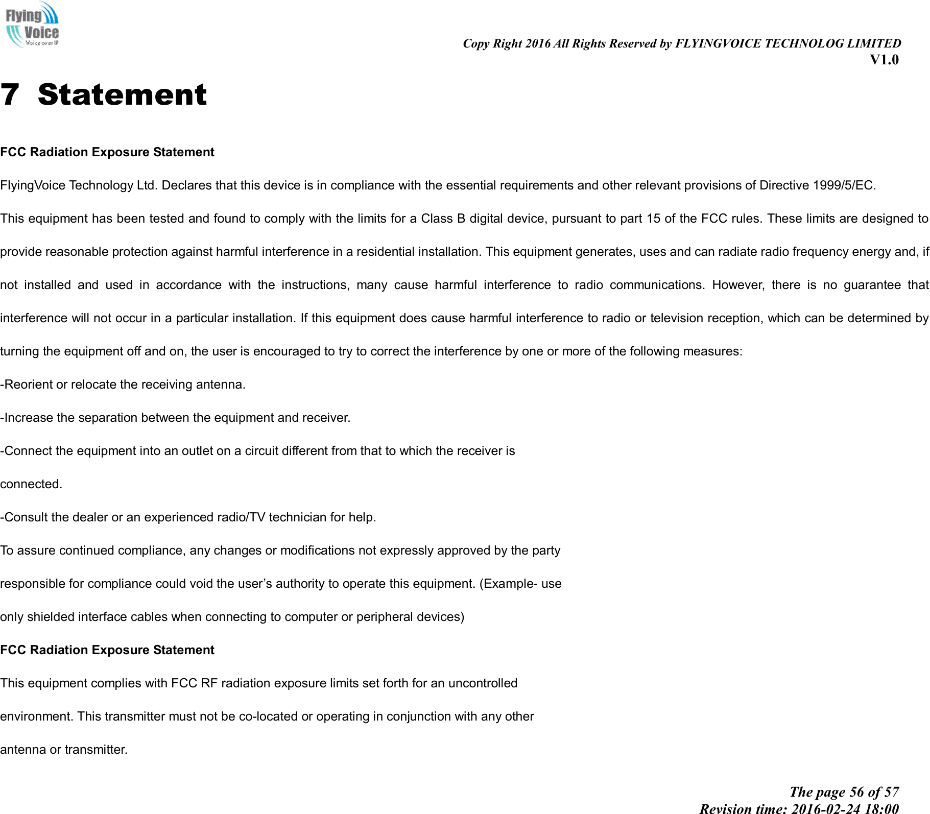                                                                                                                               Copy Right 2016 All Rights Reserved by FLYINGVOICE TECHNOLOG LIMITED V1.0 The page 56 of 57 Revision time: 2016-02-24 18:00    7   Statement FCC Radiation Exposure Statement FlyingVoice Technology Ltd. Declares that this device is in compliance with the essential requirements and other relevant provisions of Directive 1999/5/EC. This equipment has been tested and found to comply with the limits for a Class B digital device, pursuant to part 15 of the FCC rules. These limits are designed to provide reasonable protection against harmful interference in a residential installation. This equipment generates, uses and can radiate radio frequency energy and, if not  installed  and  used  in  accordance  with  the  instructions,  many  cause  harmful  interference  to  radio  communications.  However,  there  is  no  guarantee  that interference will not occur in a particular installation. If this equipment does cause harmful interference to radio or television reception, which can be determined by turning the equipment off and on, the user is encouraged to try to correct the interference by one or more of the following measures: -Reorient or relocate the receiving antenna. -Increase the separation between the equipment and receiver. -Connect the equipment into an outlet on a circuit different from that to which the receiver is connected. -Consult the dealer or an experienced radio/TV technician for help. To assure continued compliance, any changes or modifications not expressly approved by the party responsible for compliance could void the user’s authority to operate this equipment. (Example- use only shielded interface cables when connecting to computer or peripheral devices) FCC Radiation Exposure Statement This equipment complies with FCC RF radiation exposure limits set forth for an uncontrolled environment. This transmitter must not be co-located or operating in conjunction with any other antenna or transmitter. 