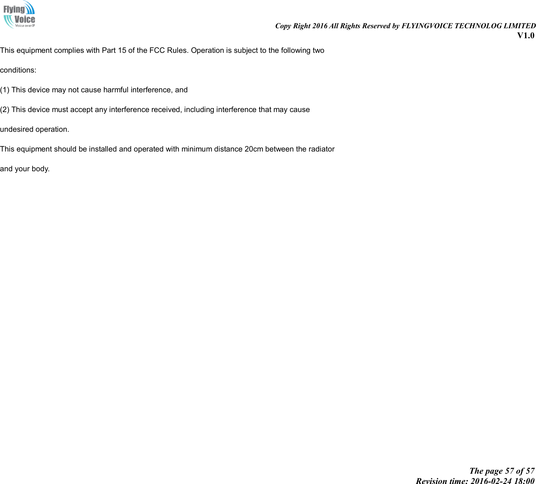 Copy Right 2016 All Rights Reserved by FLYINGVOICE TECHNOLOG LIMITED V1.0 The page 57 of 57 Revision time: 2016-02-24 18:00 This equipment complies with Part 15 of the FCC Rules. Operation is subject to the following two conditions: (1) This device may not cause harmful interference, and(2) This device must accept any interference received, including interference that may causeundesired operation. This equipment should be installed and operated with minimum distance 20cm between the radiator and your body. 