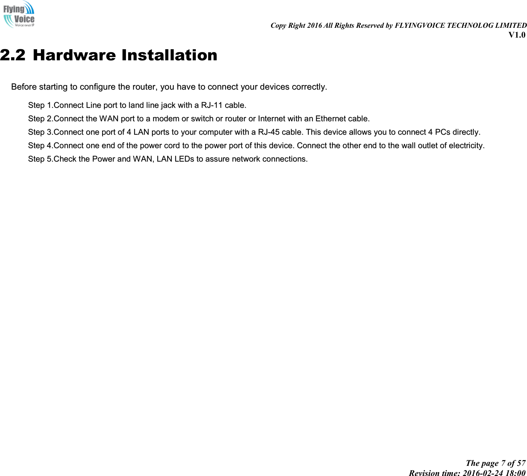 Copy Right 2016 All Rights Reserved by FLYINGVOICE TECHNOLOG LIMITED V1.0 The page 7 of 57 Revision time: 2016-02-24 18:00 2.2 Hardware Installation BBeeffoorree  ssttaarrttiinngg  ttoo  ccoonnffiigguurree  tthhee  rroouutteerr,,  yyoouu  hhaavvee  ttoo  ccoonnnneecctt  yyoouurr  ddeevviicceess  ccoorrrreeccttllyy..  SStteepp  11..CCoonnnneecctt  LLiinnee  ppoorrtt  ttoo  llaanndd  lliinnee  jjaacckk  wwiitthh  aa  RRJJ--1111  ccaabbllee..    SStteepp  22..CCoonnnneecctt  tthhee  WWAANN  ppoorrtt  ttoo  aa  mmooddeemm  oorr  sswwiittcchh  oorr  rroouutteerr  oorr  IInntteerrnneett  wwiitthh  aann  EEtthheerrnneett  ccaabbllee..    SStteepp  33..CCoonnnneecctt  oonnee  ppoorrtt  ooff  44  LLAANN  ppoorrttss  ttoo  yyoouurr  ccoommppuutteerr  wwiitthh  aa  RRJJ--4455  ccaabbllee..  TThhiiss  ddeevviiccee  aalllloowwss  yyoouu  ttoo  ccoonnnneecctt  44  PPCCss  ddiirreeccttllyy..  SStteepp  44..CCoonnnneecctt  oonnee  eenndd  ooff  tthhee  ppoowweerr  ccoorrdd  ttoo  tthhee  ppoowweerr  ppoorrtt  ooff  tthhiiss  ddeevviiccee..  CCoonnnneecctt  tthhee  ootthheerr  eenndd  ttoo  tthhee  wwaallll  oouuttlleett  ooff  eelleeccttrriicciittyy..  SStteepp  55..CChheecckk  tthhee  PPoowweerr  aanndd  WWAANN,,  LLAANN  LLEEDDss  ttoo  aassssuurree  nneettwwoorrkk  ccoonnnneeccttiioonnss..  