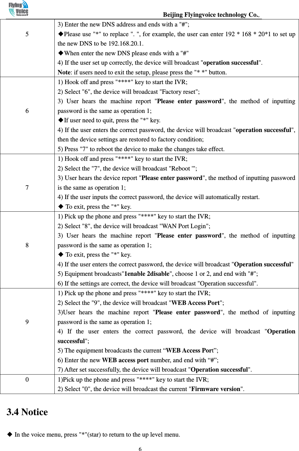                                                  Beijing Flyingvoice technology Co.,   6 5 3) Enter the new DNS address and ends with a &quot;#&quot;; ◆Please use &quot;*&quot; to replace &quot;. &quot;, for example, the user can enter 192 * 168 * 20*1 to set up the new DNS to be 192.168.20.1.   ◆When enter the new DNS please ends with a &quot;#&quot;   4) If the user set up correctly, the device will broadcast &quot;operation successful&quot;.   Note: if users need to exit the setup, please press the &quot;* *&quot; button.    6 1) Hook off and press &quot;****&quot; key to start the IVR; 2) Select &quot;6&quot;, the device will broadcast &quot;Factory reset&quot;; 3)  User  hears  the  machine  report  &quot;Please  enter  password&quot;,  the  method  of  inputting password is the same as operation 1; ◆If user need to quit, press the &quot;*&quot; key. 4) If the user enters the correct password, the device will broadcast &quot;operation successful&quot;, then the device settings are restored to factory condition; 5) Press &quot;7&quot; to reboot the device to make the changes take effect.    7 1) Hook off and press &quot;****&quot; key to start the IVR; 2) Select the &quot;7&quot;, the device will broadcast &quot;Reboot &apos;&quot;; 3) User hears the device report &quot;Please enter password&quot;, the method of inputting password is the same as operation 1; 4) If the user inputs the correct password, the device will automatically restart. ◆ To exit, press the &quot;*&quot; key.    8 1) Pick up the phone and press &quot;****&quot; key to start the IVR; 2) Select &quot;8&quot;, the device will broadcast &quot;WAN Port Login&quot;; 3)  User  hears  the  machine  report  &quot;Please  enter  password&quot;,  the  method  of  inputting password is the same as operation 1; ◆ To exit, press the &quot;*&quot; key. 4) If the user enters the correct password, the device will broadcast &quot;Operation successful&quot; 5) Equipment broadcasts&quot;1enable 2disable&quot;, choose 1 or 2, and end with &quot;#&quot;; 6) If the settings are correct, the device will broadcast &quot;Operation successful&quot;.    9 1) Pick up the phone and press &quot;****&quot; key to start the IVR; 2) Select the &quot;9&quot;, the device will broadcast &quot;WEB Access Port&quot;; 3)User  hears  the  machine  report  &quot;Please  enter  password&quot;,  the  method  of  inputting password is the same as operation 1; 4)  If  the  user  enters  the  correct  password,  the  device  will  broadcast  &quot;Operation successful&quot;; 5) The equipment broadcasts the current “WEB Access Port”; 6) Enter the new WEB access port number, and end with “#”; 7) After set successfully, the device will broadcast &quot;Operation successful&quot;. 0  1)Pick up the phone and press &quot;****&quot; key to start the IVR; 2) Select &quot;0&quot;, the device will broadcast the current &quot;Firmware version&quot;. 3.4 Notice ◆ In the voice menu, press &quot;*&quot;(star) to return to the up level menu. 