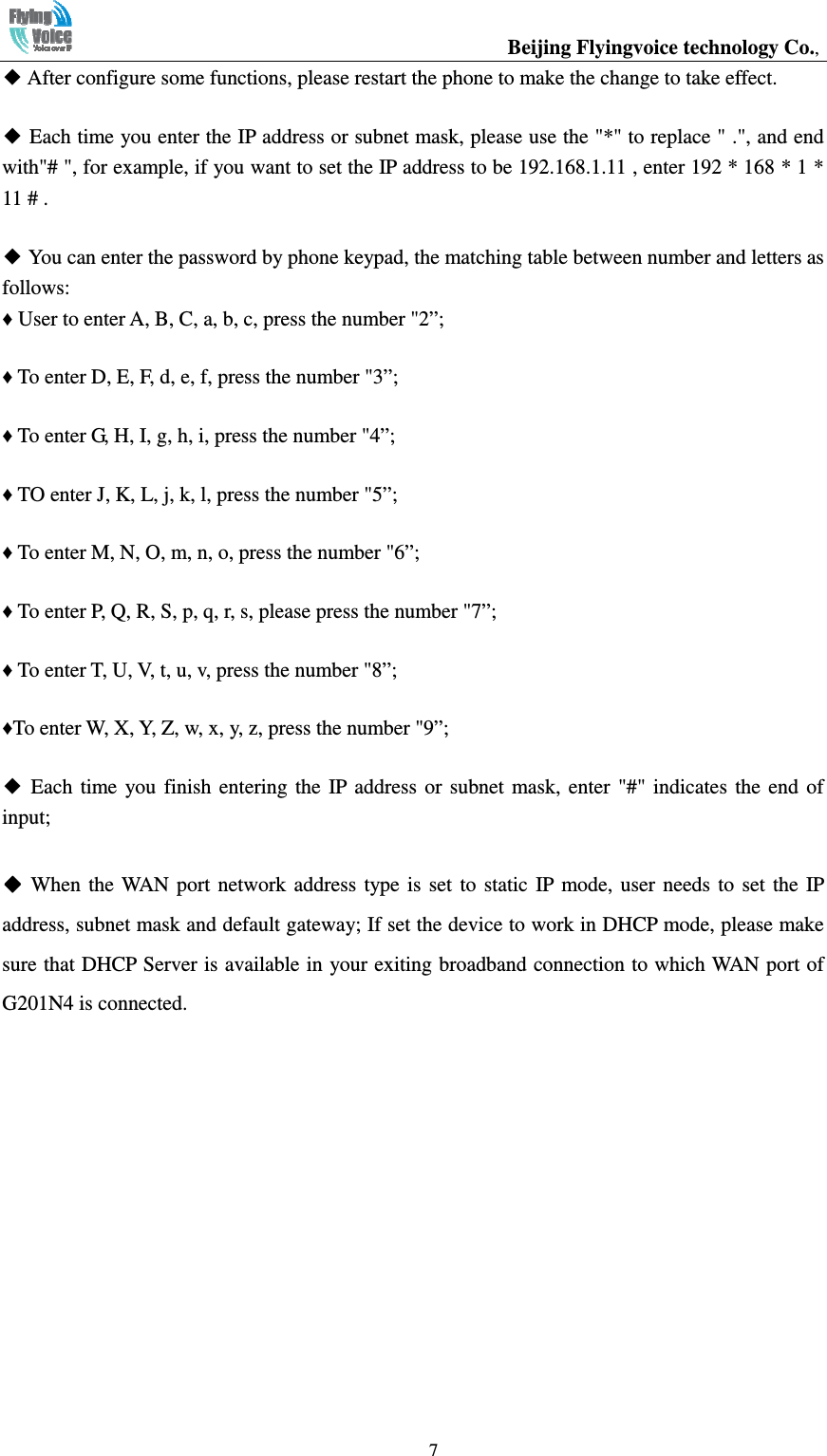                                                  Beijing Flyingvoice technology Co.,   7◆ After configure some functions, please restart the phone to make the change to take effect. ◆ Each time you enter the IP address or subnet mask, please use the &quot;*&quot; to replace &quot; .&quot;, and end with&quot;# &quot;, for example, if you want to set the IP address to be 192.168.1.11 , enter 192 * 168 * 1 * 11 # . ◆ You can enter the password by phone keypad, the matching table between number and letters as follows: ♦ User to enter A, B, C, a, b, c, press the number &quot;2”; ♦ To enter D, E, F, d, e, f, press the number &quot;3”; ♦ To enter G, H, I, g, h, i, press the number &quot;4”; ♦ TO enter J, K, L, j, k, l, press the number &quot;5”; ♦ To enter M, N, O, m, n, o, press the number &quot;6”; ♦ To enter P, Q, R, S, p, q, r, s, please press the number &quot;7”; ♦ To enter T, U, V, t, u, v, press the number &quot;8”; ♦To enter W, X, Y, Z, w, x, y, z, press the number &quot;9”; ◆  Each  time  you  finish  entering  the  IP address  or  subnet  mask,  enter  &quot;#&quot;  indicates  the  end  of input; ◆◆◆◆ When  the  WAN port  network  address  type  is  set  to  static  IP mode, user  needs  to  set  the  IP address, subnet mask and default gateway; If set the device to work in DHCP mode, please make sure that DHCP Server is available in your exiting broadband connection to which WAN port of G201N4 is connected.     