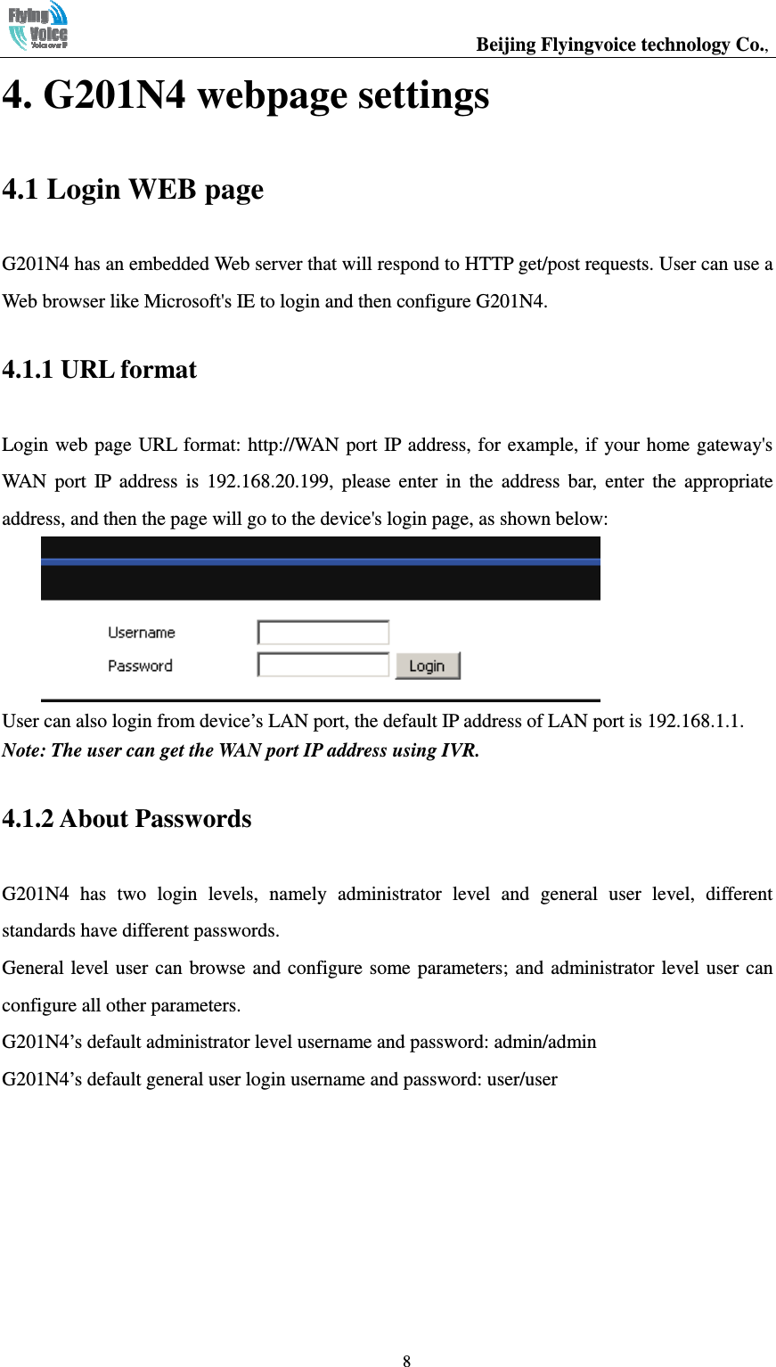                                                  Beijing Flyingvoice technology Co.,   84. G201N4 webpage settings 4.1 Login WEB page G201N4 has an embedded Web server that will respond to HTTP get/post requests. User can use a Web browser like Microsoft&apos;s IE to login and then configure G201N4. 4.1.1 URL format Login web page URL  format: http://WAN port IP address, for example, if  your home gateway&apos;s WAN  port  IP  address  is  192.168.20.199,  please  enter  in  the  address  bar,  enter  the  appropriate address, and then the page will go to the device&apos;s login page, as shown below:  User can also login from device’s LAN port, the default IP address of LAN port is 192.168.1.1. Note: The user can get the WAN port IP address using IVR. 4.1.2 About Passwords G201N4  has  two  login  levels,  namely  administrator  level  and  general  user  level,  different standards have different passwords. General level  user  can browse and configure  some parameters;  and  administrator level user can configure all other parameters. G201N4’s default administrator level username and password: admin/admin G201N4’s default general user login username and password: user/user 