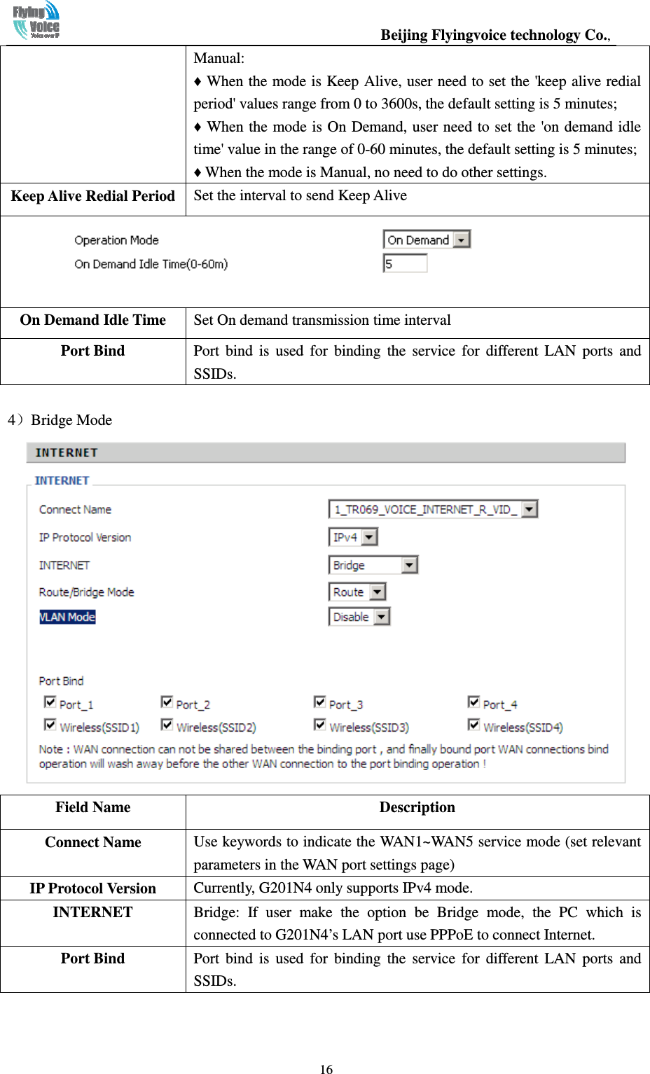                                                  Beijing Flyingvoice technology Co.,   16Manual: ♦ When the mode is Keep Alive, user need to set the &apos;keep alive redial period&apos; values range from 0 to 3600s, the default setting is 5 minutes; ♦ When the mode is On Demand, user need to set the  &apos;on demand idle time&apos; value in the range of 0-60 minutes, the default setting is 5 minutes; ♦ When the mode is Manual, no need to do other settings. Keep Alive Redial Period Set the interval to send Keep Alive  On Demand Idle Time  Set On demand transmission time interval Port Bind    Port  bind  is  used  for  binding  the  service  for  different  LAN  ports  and SSIDs.  4）Bridge Mode  Field Name  Description Connect Name  Use keywords to indicate the WAN1~WAN5 service mode (set relevant parameters in the WAN port settings page) IP Protocol Version  Currently, G201N4 only supports IPv4 mode. INTERNET  Bridge:  If  user  make  the  option  be  Bridge  mode,  the  PC  which  is connected to G201N4’s LAN port use PPPoE to connect Internet. Port Bind    Port  bind  is  used  for  binding  the  service  for  different  LAN  ports  and SSIDs. 