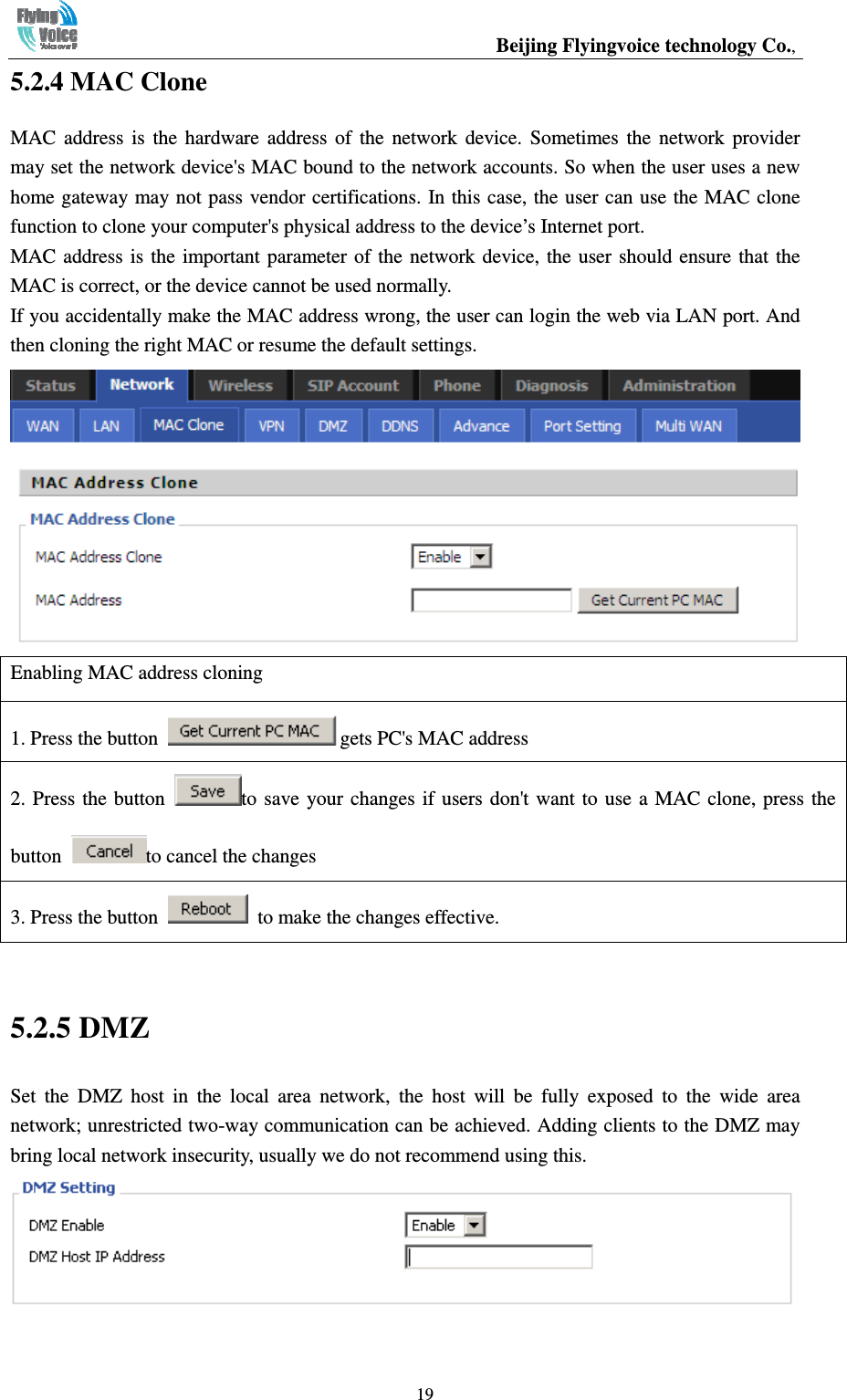                                                  Beijing Flyingvoice technology Co.,   195.2.4 MAC Clone MAC  address  is  the  hardware  address  of  the  network  device.  Sometimes  the  network  provider may set the network device&apos;s MAC bound to the network accounts. So when the user uses a new home gateway may not pass vendor certifications. In this case, the user can use the MAC clone function to clone your computer&apos;s physical address to the device’s Internet port. MAC address is the  important parameter of  the  network  device,  the  user  should  ensure that the MAC is correct, or the device cannot be used normally. If you accidentally make the MAC address wrong, the user can login the web via LAN port. And then cloning the right MAC or resume the default settings.  Enabling MAC address cloning 1. Press the button  gets PC&apos;s MAC address 2. Press  the  button  to  save  your  changes  if users don&apos;t  want  to  use  a  MAC  clone, press  the button  to cancel the changes 3. Press the button    to make the changes effective.  5.2.5 DMZ Set  the  DMZ  host  in  the  local  area  network,  the  host  will  be  fully  exposed  to  the  wide  area network; unrestricted two-way communication can be achieved. Adding clients to the DMZ may bring local network insecurity, usually we do not recommend using this.   