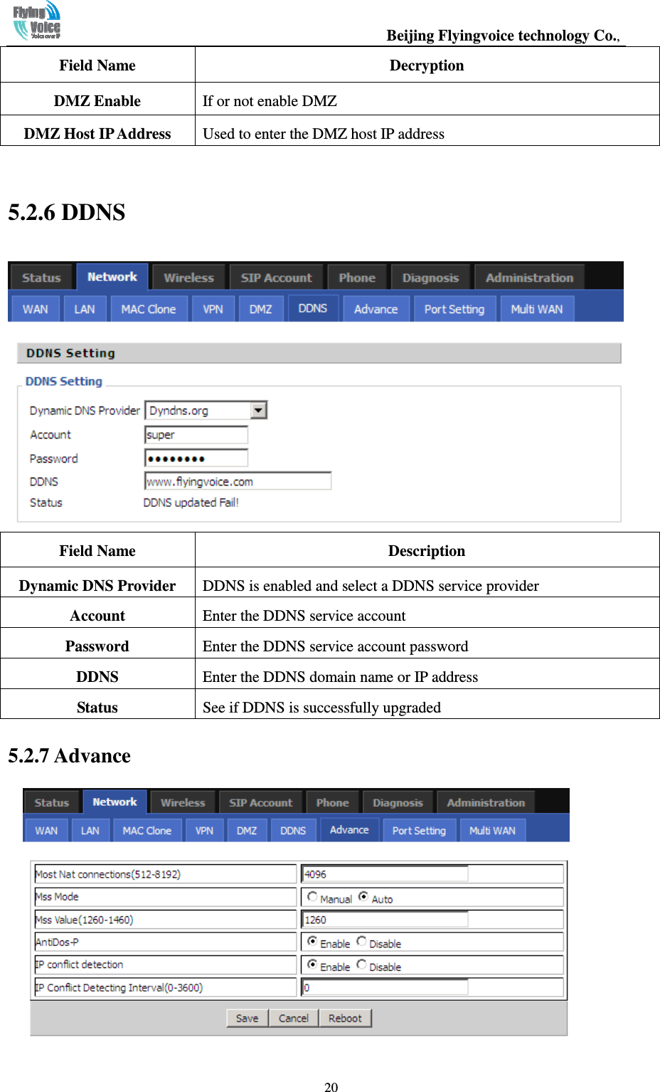                                                  Beijing Flyingvoice technology Co.,   20Field Name  Decryption DMZ Enable    If or not enable DMZ DMZ Host IP Address  Used to enter the DMZ host IP address  5.2.6 DDNS  Field Name  Description Dynamic DNS Provider  DDNS is enabled and select a DDNS service provider Account    Enter the DDNS service account Password    Enter the DDNS service account password DDNS  Enter the DDNS domain name or IP address Status  See if DDNS is successfully upgraded 5.2.7 Advance   