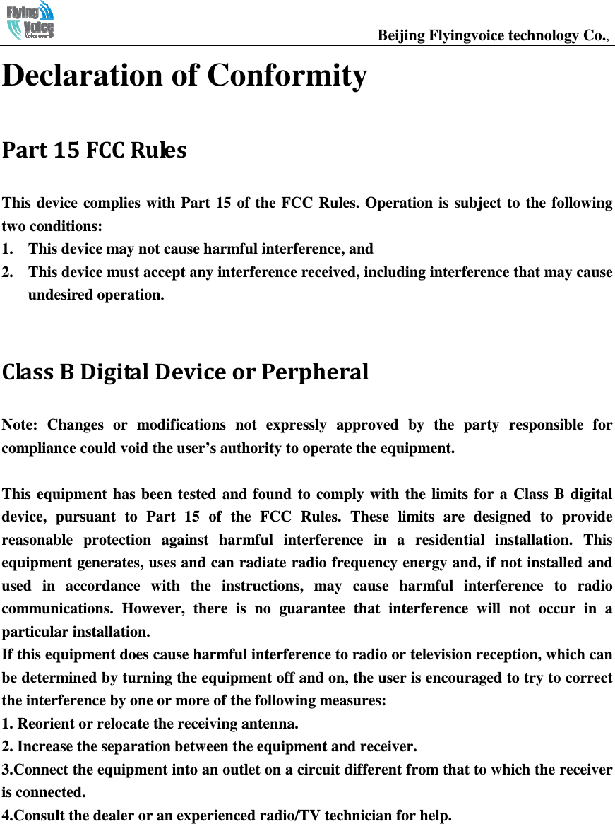                                                  Beijing Flyingvoice technology Co.,    Declaration of Conformity Part 15 FCC Rules This device complies with Part  15 of the FCC Rules. Operation  is  subject  to  the  following two conditions:   1. This device may not cause harmful interference, and   2. This device must accept any interference received, including interference that may cause undesired operation.  Class B Digital Device or Perpheral Note:  Changes  or  modifications  not  expressly  approved  by  the  party  responsible  for compliance could void the user’s authority to operate the equipment.   This  equipment  has been  tested  and  found  to  comply  with  the  limits for  a  Class  B  digital device,  pursuant  to  Part  15  of  the  FCC  Rules.  These  limits  are  designed  to  provide reasonable  protection  against  harmful  interference  in  a  residential  installation.  This equipment generates, uses and can radiate radio frequency energy and, if not installed and used  in  accordance  with  the  instructions,  may  cause  harmful  interference  to  radio communications.  However,  there  is  no  guarantee  that  interference  will  not  occur  in  a particular installation. If this equipment does cause harmful interference to radio or television reception, which can be determined by turning the equipment off and on, the user is encouraged to try to correct the interference by one or more of the following measures: 1. Reorient or relocate the receiving antenna. 2. Increase the separation between the equipment and receiver. 3.Connect the equipment into an outlet on a circuit different from that to which the receiver is connected. 4.Consult the dealer or an experienced radio/TV technician for help.   