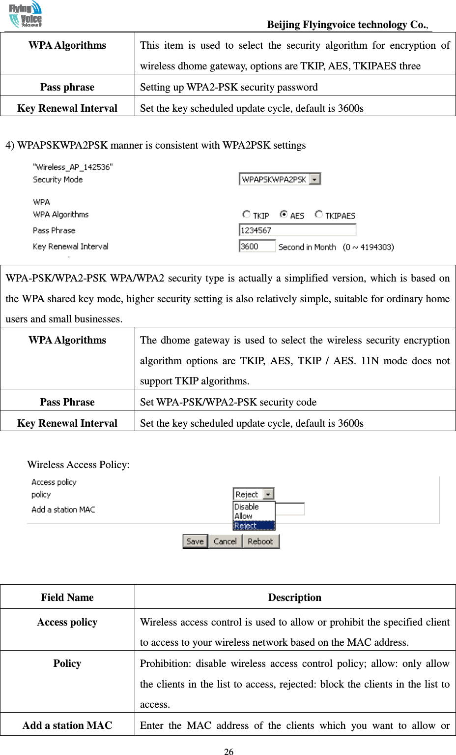                                                  Beijing Flyingvoice technology Co.,   26WPA Algorithms  This  item  is  used  to  select  the  security  algorithm  for  encryption  of wireless dhome gateway, options are TKIP, AES, TKIPAES three Pass phrase  Setting up WPA2-PSK security password Key Renewal Interval  Set the key scheduled update cycle, default is 3600s  4) WPAPSKWPA2PSK manner is consistent with WPA2PSK settings  WPA-PSK/WPA2-PSK WPA/WPA2 security type is actually a simplified version, which is based on the WPA shared key mode, higher security setting is also relatively simple, suitable for ordinary home users and small businesses. WPA Algorithms  The  dhome  gateway is  used  to  select  the  wireless  security  encryption algorithm  options  are  TKIP,  AES,  TKIP  /  AES.  11N  mode  does  not support TKIP algorithms. Pass Phrase  Set WPA-PSK/WPA2-PSK security code Key Renewal Interval  Set the key scheduled update cycle, default is 3600s  Wireless Access Policy:    Field Name  Description Access policy    Wireless access control is used to allow or prohibit the specified client to access to your wireless network based on the MAC address. Policy  Prohibition:  disable  wireless  access  control  policy;  allow:  only  allow the clients in the list to access, rejected: block the clients in the list to access. Add a station MAC  Enter  the  MAC  address  of  the  clients  which  you  want  to  allow  or 