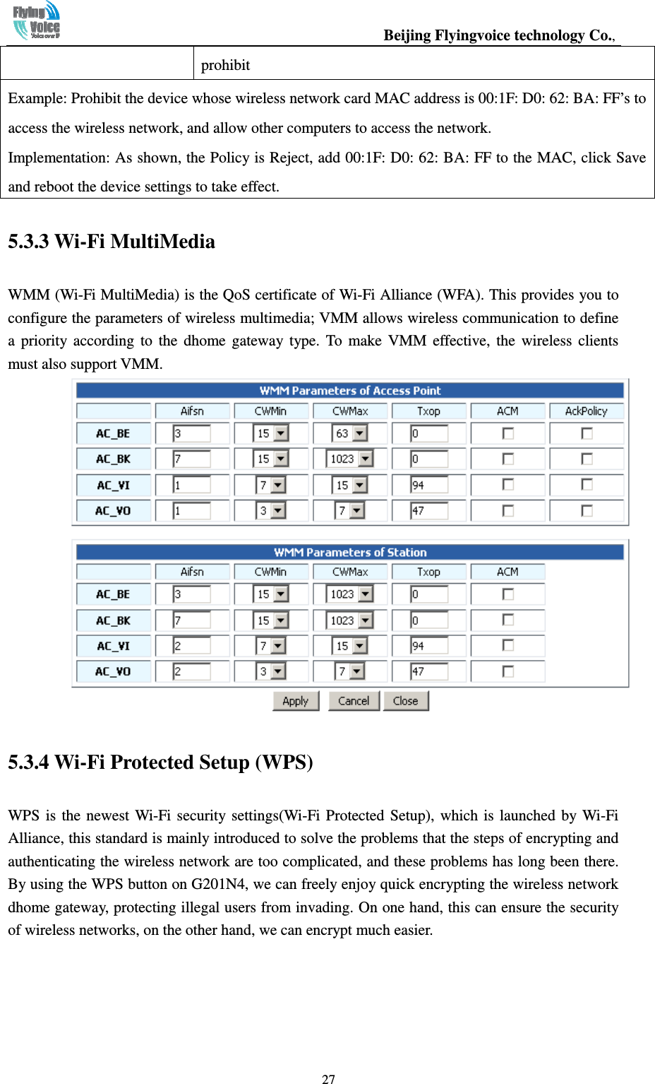                                                  Beijing Flyingvoice technology Co.,   27prohibit Example: Prohibit the device whose wireless network card MAC address is 00:1F: D0: 62: BA: FF’s to access the wireless network, and allow other computers to access the network. Implementation: As shown, the Policy is Reject, add 00:1F: D0: 62: BA: FF to the MAC, click Save and reboot the device settings to take effect. 5.3.3 Wi-Fi MultiMedia WMM (Wi-Fi MultiMedia) is the QoS certificate of Wi-Fi Alliance (WFA). This provides you to configure the parameters of wireless multimedia; VMM allows wireless communication to define a  priority  according  to  the  dhome  gateway  type.  To  make  VMM  effective,  the  wireless  clients must also support VMM.  5.3.4 Wi-Fi Protected Setup (WPS) WPS  is  the  newest Wi-Fi  security  settings(Wi-Fi Protected  Setup),  which is  launched by Wi-Fi Alliance, this standard is mainly introduced to solve the problems that the steps of encrypting and authenticating the wireless network are too complicated, and these problems has long been there. By using the WPS button on G201N4, we can freely enjoy quick encrypting the wireless network dhome gateway, protecting illegal users from invading. On one hand, this can ensure the security of wireless networks, on the other hand, we can encrypt much easier. 