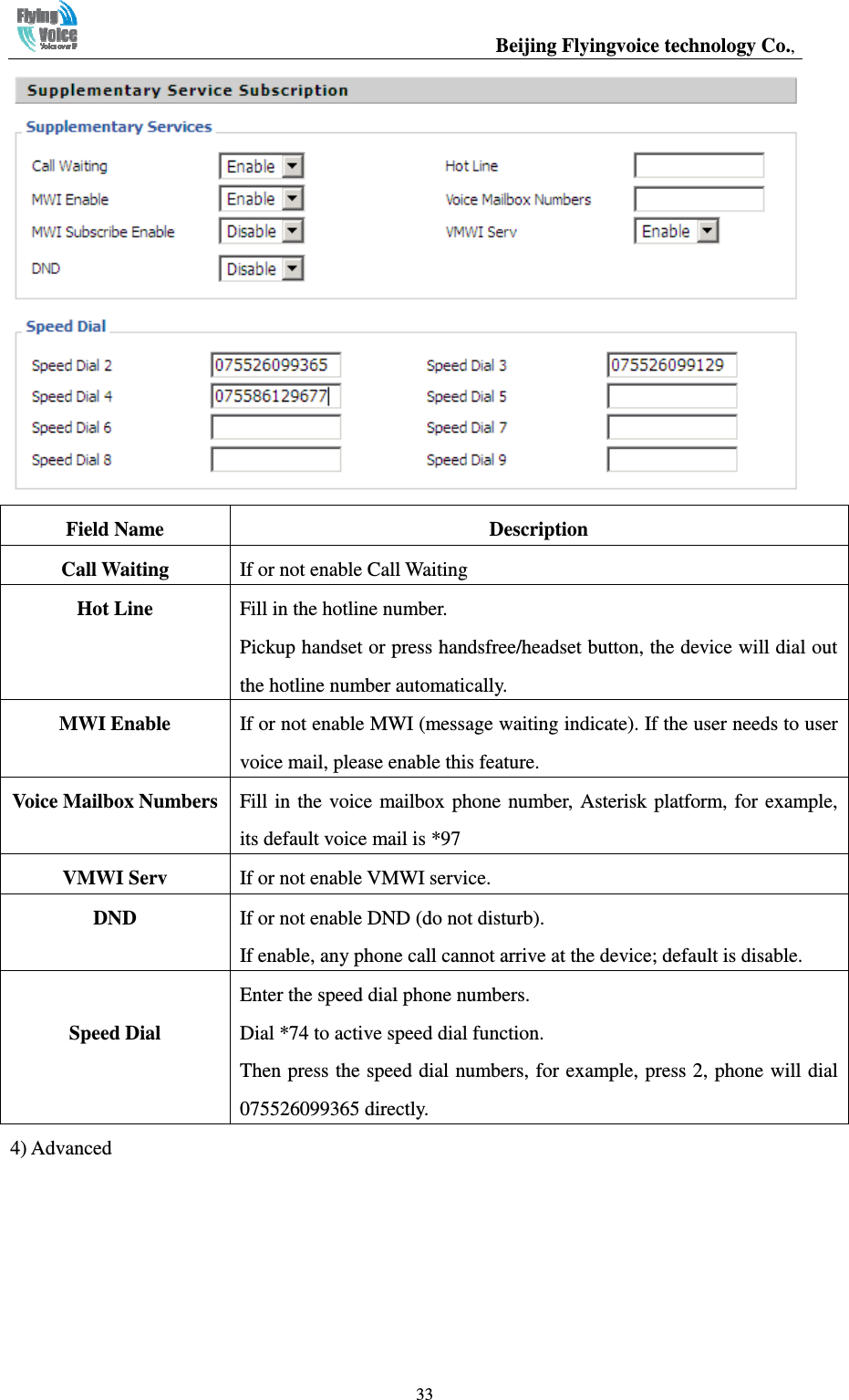                                                  Beijing Flyingvoice technology Co.,   33 Field Name  Description Call Waiting  If or not enable Call Waiting   Hot Line  Fill in the hotline number. Pickup handset or press handsfree/headset button, the device will dial out the hotline number automatically. MWI Enable  If or not enable MWI (message waiting indicate). If the user needs to user voice mail, please enable this feature. Voice Mailbox Numbers Fill in the  voice mailbox phone number,  Asterisk platform, for  example, its default voice mail is *97 VMWI Serv  If or not enable VMWI service. DND  If or not enable DND (do not disturb). If enable, any phone call cannot arrive at the device; default is disable.  Speed Dial Enter the speed dial phone numbers. Dial *74 to active speed dial function. Then press the speed dial numbers, for example, press 2, phone will dial 075526099365 directly. 4) Advanced 