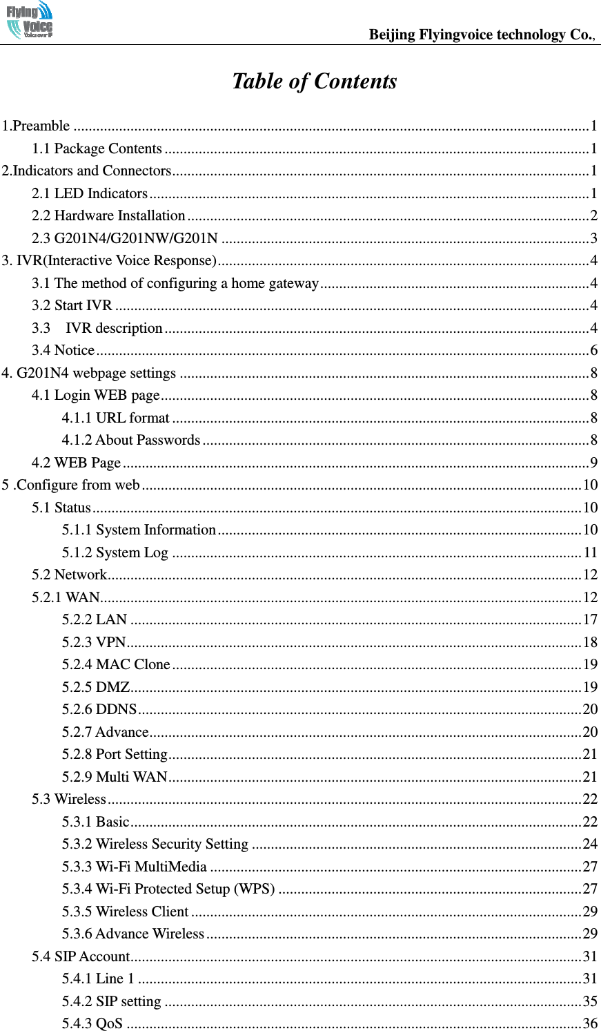                                                  Beijing Flyingvoice technology Co.,    Table of Contents  1.Preamble ........................................................................................................................................ 11.1 Package Contents ................................................................................................................ 12.Indicators and Connectors .............................................................................................................. 12.1 LED Indicators .................................................................................................................... 12.2 Hardware Installation .......................................................................................................... 22.3 G201N4/G201NW/G201N ................................................................................................. 33. IVR(Interactive Voice Response) .................................................................................................. 43.1 The method of configuring a home gateway ....................................................................... 43.2 Start IVR ............................................................................................................................. 43.3    IVR description ................................................................................................................ 43.4 Notice .................................................................................................................................. 64. G201N4 webpage settings ............................................................................................................ 84.1 Login WEB page ................................................................................................................. 84.1.1 URL format .............................................................................................................. 84.1.2 About Passwords ...................................................................................................... 84.2 WEB Page ........................................................................................................................... 95 .Configure from web .................................................................................................................... 105.1 Status ................................................................................................................................. 105.1.1 System Information ................................................................................................ 105.1.2 System Log ............................................................................................................ 115.2 Network ............................................................................................................................. 125.2.1 WAN............................................................................................................................... 125.2.2 LAN ....................................................................................................................... 175.2.3 VPN ........................................................................................................................ 185.2.4 MAC Clone ............................................................................................................ 195.2.5 DMZ ....................................................................................................................... 195.2.6 DDNS ..................................................................................................................... 205.2.7 Advance .................................................................................................................. 205.2.8 Port Setting ............................................................................................................. 215.2.9 Multi WAN ............................................................................................................. 215.3 Wireless ............................................................................................................................. 225.3.1 Basic ....................................................................................................................... 225.3.2 Wireless Security Setting ....................................................................................... 245.3.3 Wi-Fi MultiMedia .................................................................................................. 275.3.4 Wi-Fi Protected Setup (WPS) ................................................................................ 275.3.5 Wireless Client ....................................................................................................... 295.3.6 Advance Wireless ................................................................................................... 295.4 SIP Account ....................................................................................................................... 315.4.1 Line 1 ..................................................................................................................... 315.4.2 SIP setting .............................................................................................................. 355.4.3 QoS ........................................................................................................................ 36