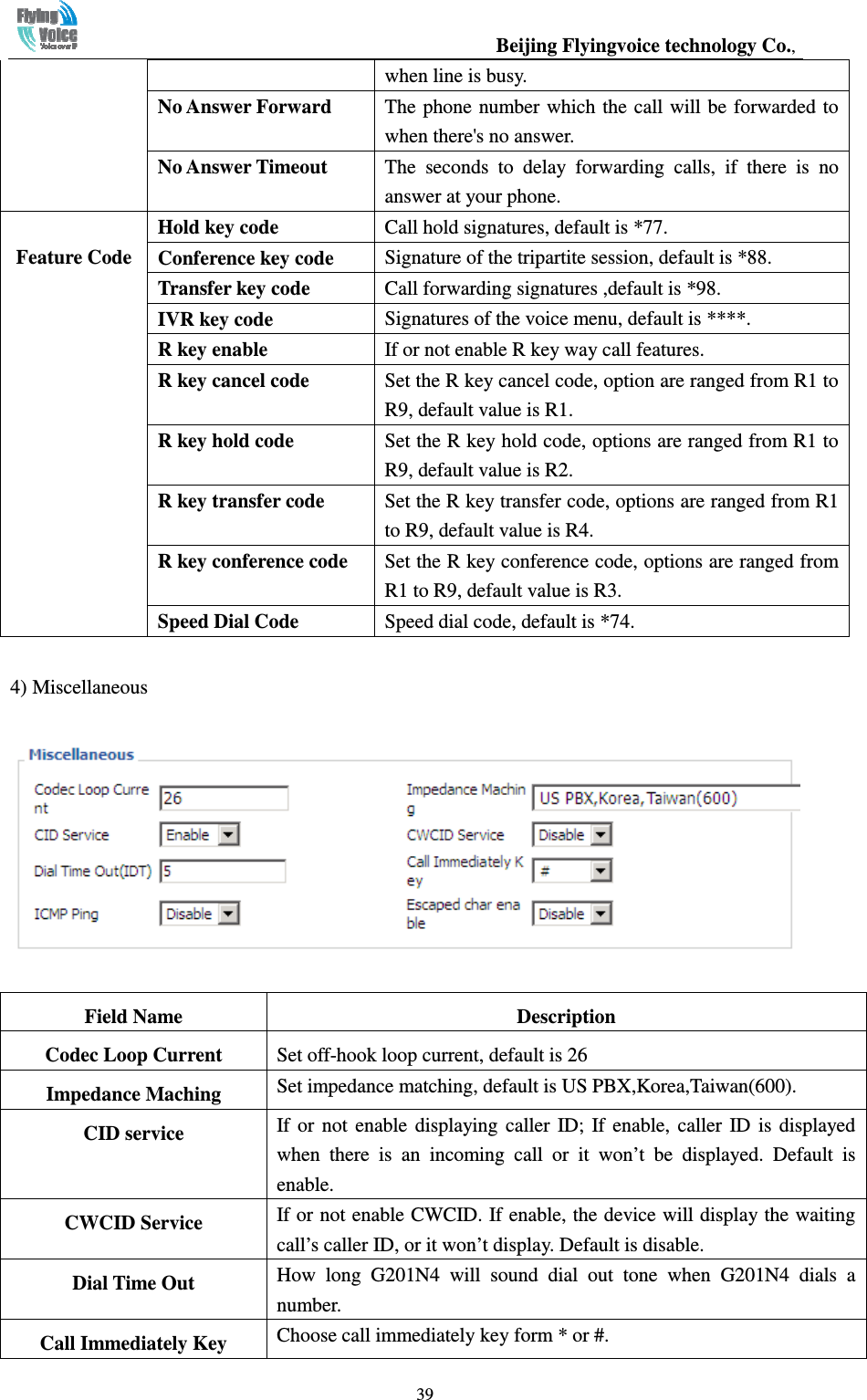                                                  Beijing Flyingvoice technology Co.,   39when line is busy. No Answer Forward  The phone number which the call will be forwarded to when there&apos;s no answer. No Answer Timeout  The  seconds  to  delay  forwarding  calls,  if  there  is  no answer at your phone.  Feature Code Hold key code  Call hold signatures, default is *77. Conference key code  Signature of the tripartite session, default is *88. Transfer key code  Call forwarding signatures ,default is *98. IVR key code  Signatures of the voice menu, default is ****. R key enable  If or not enable R key way call features. R key cancel code  Set the R key cancel code, option are ranged from R1 to R9, default value is R1. R key hold code  Set the R key hold code, options are ranged from R1 to R9, default value is R2. R key transfer code  Set the R key transfer code, options are ranged from R1 to R9, default value is R4. R key conference code  Set the R key conference code, options are ranged from R1 to R9, default value is R3. Speed Dial Code  Speed dial code, default is *74. 4) Miscellaneous  Field Name  Description Codec Loop Current  Set off-hook loop current, default is 26 Impedance Maching  Set impedance matching, default is US PBX,Korea,Taiwan(600). CID service  If  or  not  enable  displaying  caller  ID;  If  enable,  caller  ID  is  displayed when  there  is  an  incoming  call  or  it  won’t  be  displayed.  Default  is enable. CWCID Service  If or not enable CWCID. If enable, the device will display the waiting call’s caller ID, or it won’t display. Default is disable. Dial Time Out  How  long  G201N4  will  sound  dial  out  tone  when  G201N4  dials  a number. Call Immediately Key  Choose call immediately key form * or #. 