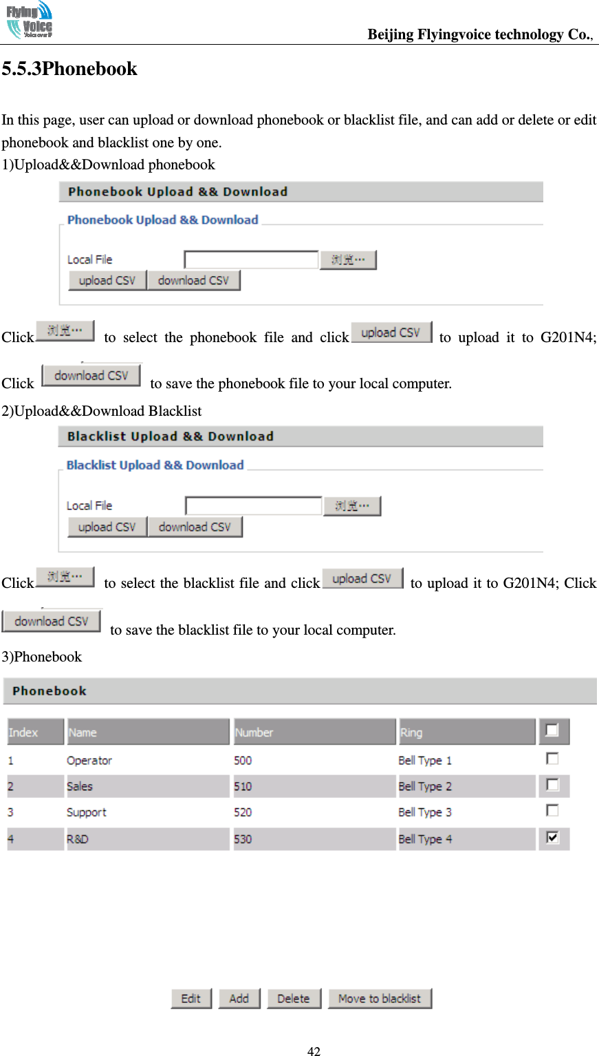                                                  Beijing Flyingvoice technology Co.,   425.5.3Phonebook In this page, user can upload or download phonebook or blacklist file, and can add or delete or edit phonebook and blacklist one by one. 1)Upload&amp;&amp;Download phonebook  Click   to  select  the  phonebook  file  and  click   to  upload  it  to  G201N4; Click    to save the phonebook file to your local computer. 2)Upload&amp;&amp;Download Blacklist  Click   to select the blacklist file and click   to upload it to G201N4; Click   to save the blacklist file to your local computer. 3)Phonebook  