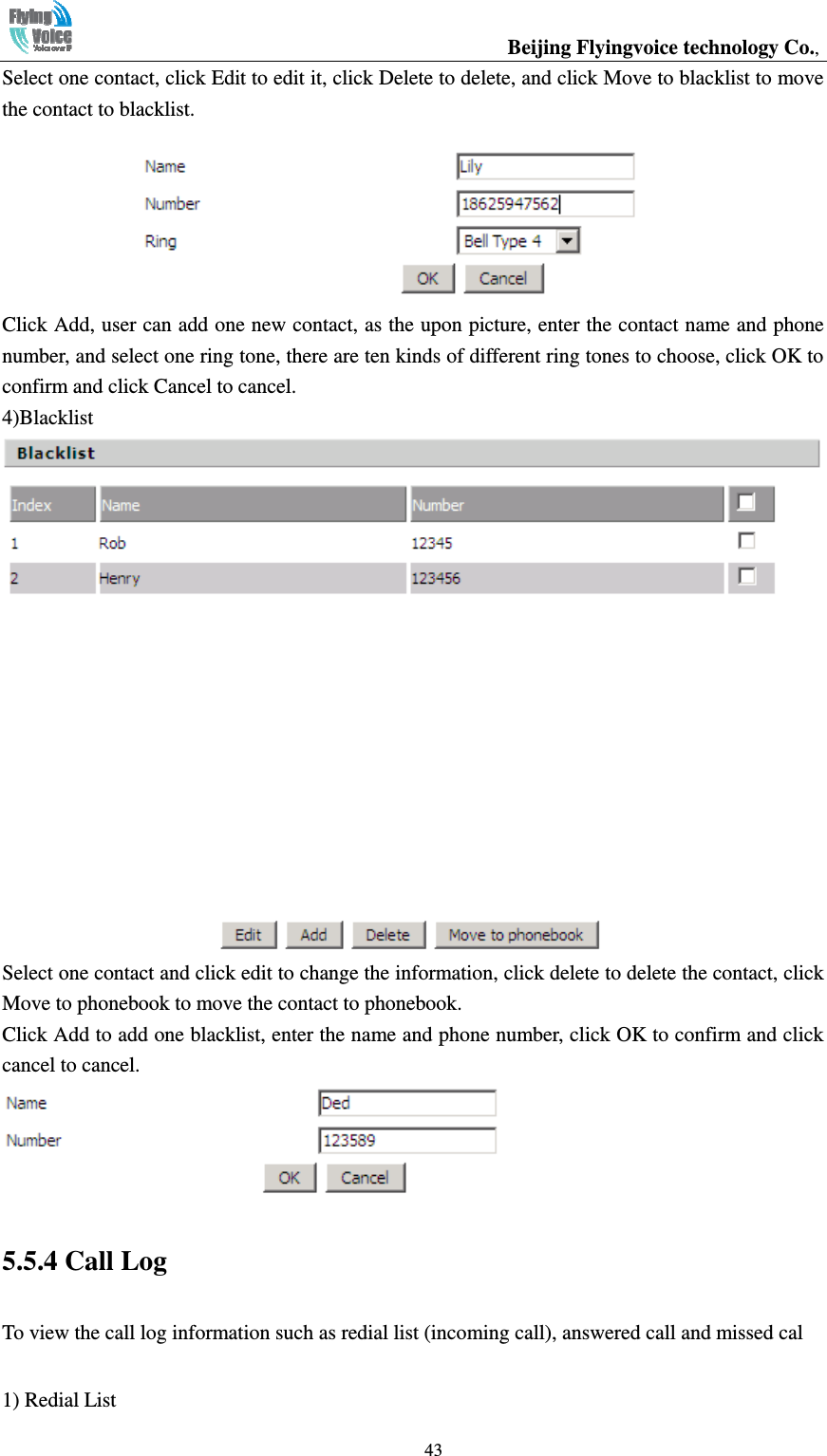                                                  Beijing Flyingvoice technology Co.,   43Select one contact, click Edit to edit it, click Delete to delete, and click Move to blacklist to move the contact to blacklist.  Click Add, user can add one new contact, as the upon picture, enter the contact name and phone number, and select one ring tone, there are ten kinds of different ring tones to choose, click OK to confirm and click Cancel to cancel. 4)Blacklist  Select one contact and click edit to change the information, click delete to delete the contact, click Move to phonebook to move the contact to phonebook. Click Add to add one blacklist, enter the name and phone number, click OK to confirm and click cancel to cancel.  5.5.4 Call Log To view the call log information such as redial list (incoming call), answered call and missed cal 1) Redial List 