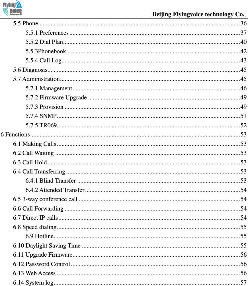                                                  Beijing Flyingvoice technology Co.,    5.5 Phone ................................................................................................................................. 365.5.1 Preferences ............................................................................................................. 375.5.2 Dial Plan ................................................................................................................. 405.5.3Phonebook ............................................................................................................... 425.5.4 Call Log.................................................................................................................. 435.6 Diagnosis ........................................................................................................................... 455.7 Administration ................................................................................................................... 455.7.1 Management ........................................................................................................... 465.7.2 Firmware Upgrade ................................................................................................. 495.7.3 Provision ................................................................................................................ 495.7.4 SNMP ..................................................................................................................... 515.7.5 TR069 ..................................................................................................................... 526 Functions ...................................................................................................................................... 536.1 Making Calls ..................................................................................................................... 536.2 Call Waiting ...................................................................................................................... 536.3 Call Hold ........................................................................................................................... 536.4 Call Transferring ............................................................................................................... 536.4.1 Blind Transfer ........................................................................................................ 536.4.2 Attended Transfer ................................................................................................... 546.5 3-way conference call ....................................................................................................... 546.6 Call Forwarding ................................................................................................................ 546.7 Direct IP calls .................................................................................................................... 546.8 Speed dialing ..................................................................................................................... 556.9 Hotline ....................................................................................................................... 556.10 Daylight Saving Time ..................................................................................................... 556.11 Upgrade Firmware........................................................................................................... 566.12 Password Control ............................................................................................................ 566.13 Web Access ..................................................................................................................... 566.14 System log ....................................................................................................................... 57             