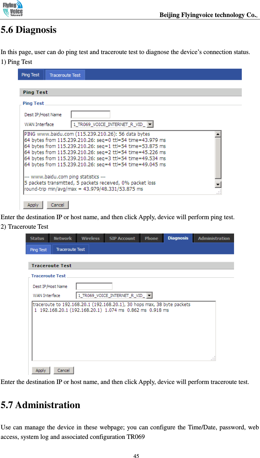                                                  Beijing Flyingvoice technology Co.,   455.6 Diagnosis In this page, user can do ping test and traceroute test to diagnose the device’s connection status. 1) Ping Test  Enter the destination IP or host name, and then click Apply, device will perform ping test. 2) Traceroute Test  Enter the destination IP or host name, and then click Apply, device will perform traceroute test. 5.7 Administration Use can manage the device in these webpage; you can configure the Time/Date, password, web access, system log and associated configuration TR069 