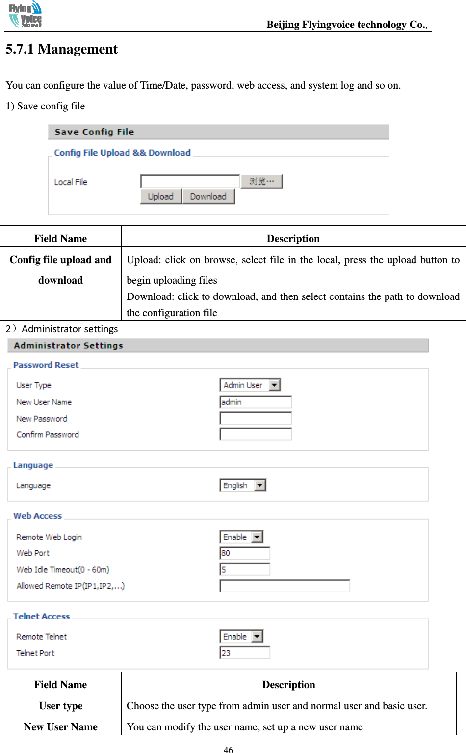                                                  Beijing Flyingvoice technology Co.,   465.7.1 Management You can configure the value of Time/Date, password, web access, and system log and so on. 1) Save config file  Field Name  Description Config file upload and download Upload: click on browse, select file in the local, press the upload button to begin uploading files Download: click to download, and then select contains the path to download the configuration file ） Field Name  Description User type  Choose the user type from admin user and normal user and basic user. New User Name  You can modify the user name, set up a new user name 