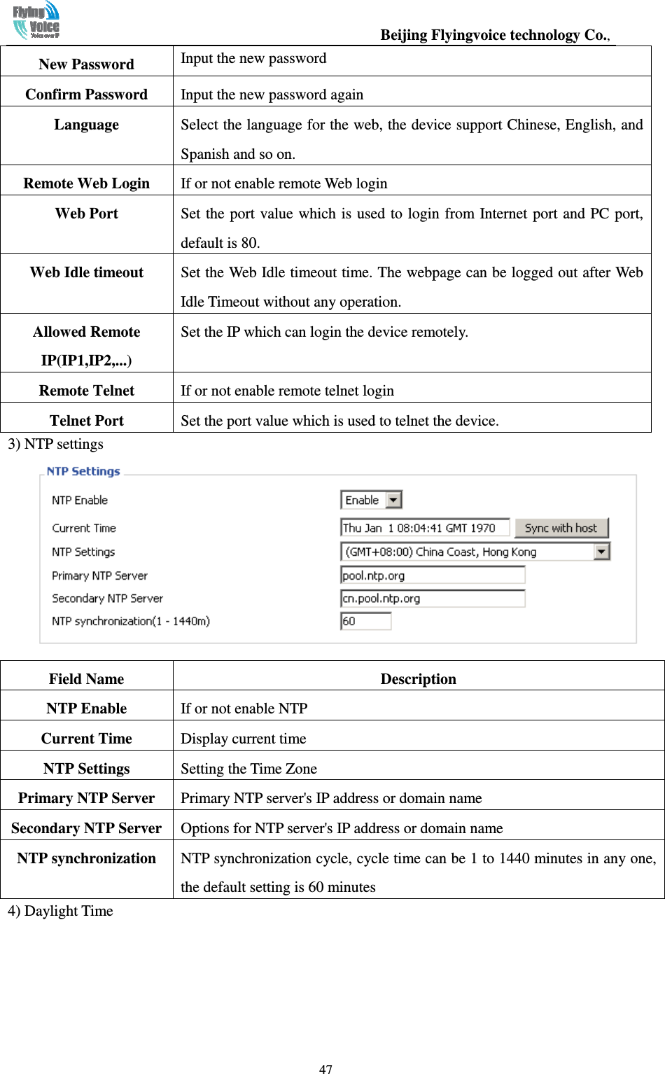                                                  Beijing Flyingvoice technology Co.,   47New Password  Input the new password Confirm Password  Input the new password again Language  Select the language for the web, the device support Chinese, English, and Spanish and so on. Remote Web Login  If or not enable remote Web login Web Port    Set the port value which is used to login from Internet  port  and PC port, default is 80. Web Idle timeout  Set the Web Idle timeout time. The webpage can be logged out after Web Idle Timeout without any operation. Allowed Remote IP(IP1,IP2,...) Set the IP which can login the device remotely. Remote Telnet  If or not enable remote telnet login Telnet Port  Set the port value which is used to telnet the device. 3) NTP settings  Field Name    Description NTP Enable  If or not enable NTP Current Time  Display current time NTP Settings  Setting the Time Zone Primary NTP Server  Primary NTP server&apos;s IP address or domain name Secondary NTP Server Options for NTP server&apos;s IP address or domain name NTP synchronization  NTP synchronization cycle, cycle time can be 1 to 1440 minutes in any one, the default setting is 60 minutes 4) Daylight Time 