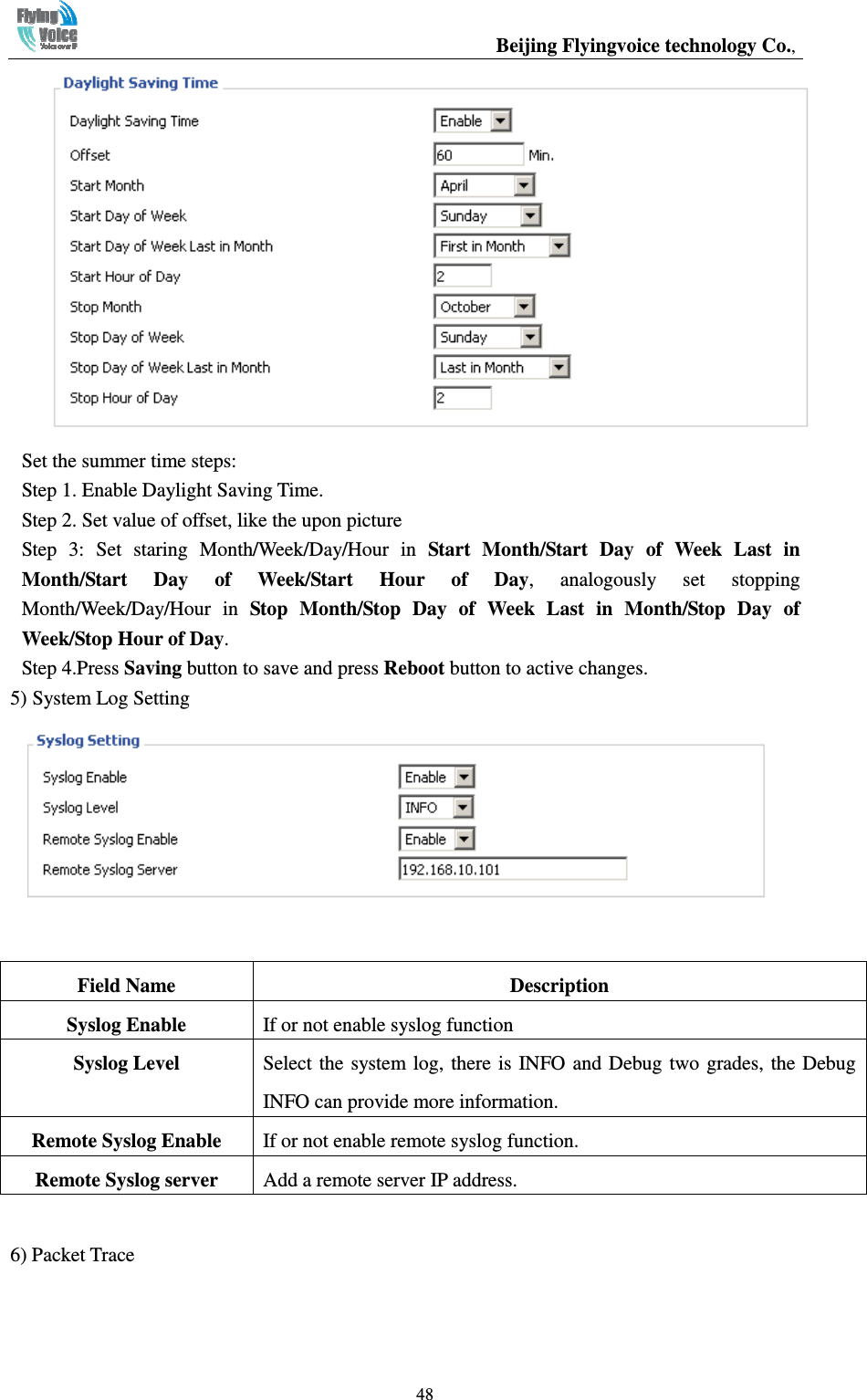                                                 Beijing Flyingvoice technology Co.,   48 Set the summer time steps: Step 1. Enable Daylight Saving Time. Step 2. Set value of offset, like the upon picture Step  3:  Set  staring  Month/Week/Day/Hour  in  Start  Month/Start  Day  of  Week  Last  in Month/Start  Day  of  Week/Start  Hour  of  Day,  analogously  set  stopping Month/Week/Day/Hour  in  Stop  Month/Stop  Day  of  Week  Last  in  Month/Stop  Day  of Week/Stop Hour of Day. Step 4.Press Saving button to save and press Reboot button to active changes. 5) System Log Setting   6) Packet Trace Field Name  Description Syslog Enable  If or not enable syslog function Syslog Level  Select  the  system log,  there  is INFO and Debug two  grades, the Debug INFO can provide more information. Remote Syslog Enable  If or not enable remote syslog function. Remote Syslog server  Add a remote server IP address. 