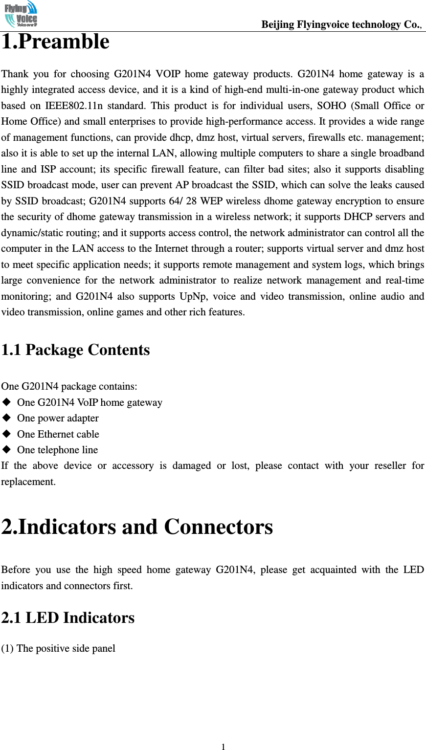                                                  Beijing Flyingvoice technology Co.,   11.Preamble Thank  you  for  choosing  G201N4  VOIP  home  gateway  products.  G201N4  home  gateway  is  a highly integrated access device, and it is a kind of high-end multi-in-one gateway product which based  on  IEEE802.11n  standard.  This  product  is  for  individual  users,  SOHO  (Small  Office  or Home Office) and small enterprises to provide high-performance access. It provides a wide range of management functions, can provide dhcp, dmz host, virtual servers, firewalls etc. management; also it is able to set up the internal LAN, allowing multiple computers to share a single broadband line  and  ISP  account;  its  specific firewall  feature,  can  filter bad  sites; also  it  supports disabling SSID broadcast mode, user can prevent AP broadcast the SSID, which can solve the leaks caused by SSID broadcast; G201N4 supports 64/ 28 WEP wireless dhome gateway encryption to ensure the security of dhome gateway transmission in a wireless network; it supports DHCP servers and dynamic/static routing; and it supports access control, the network administrator can control all the computer in the LAN access to the Internet through a router; supports virtual server and dmz host to meet specific application needs; it supports remote management and system logs, which brings large  convenience  for  the  network  administrator  to  realize  network  management  and  real-time monitoring;  and  G201N4  also  supports  UpNp,  voice  and  video  transmission,  online  audio  and video transmission, online games and other rich features. 1.1 Package Contents One G201N4 package contains: ◆  One G201N4 VoIP home gateway ◆  One power adapter ◆  One Ethernet cable ◆  One telephone line If  the  above  device  or  accessory  is  damaged  or  lost,  please  contact  with  your  reseller  for replacement. 2.Indicators and Connectors Before  you  use  the  high  speed  home  gateway  G201N4,  please  get  acquainted  with  the  LED indicators and connectors first. 2.1 LED Indicators (1) The positive side panel 