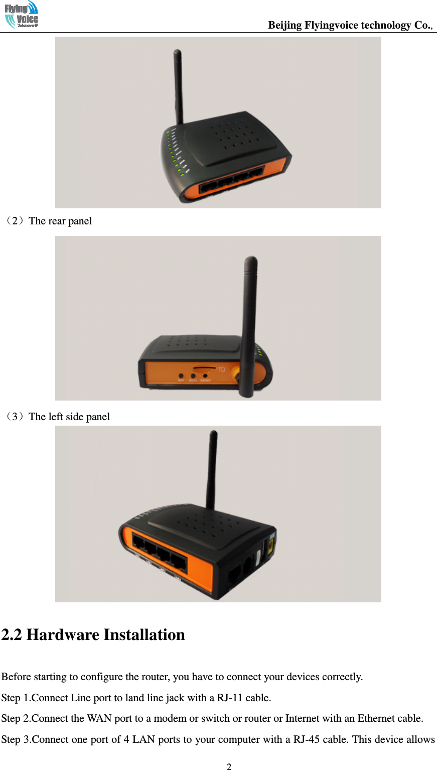                                                  Beijing Flyingvoice technology Co.,   2 （2）The rear panel  （3）The left side panel  2.2 Hardware Installation Before starting to configure the router, you have to connect your devices correctly. Step 1.Connect Line port to land line jack with a RJ-11 cable. Step 2.Connect the WAN port to a modem or switch or router or Internet with an Ethernet cable. Step 3.Connect one port of 4 LAN ports to your computer with a RJ-45 cable. This device allows 