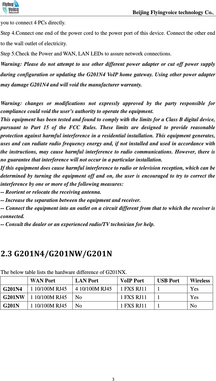                                                  Beijing Flyingvoice technology Co.,   3you to connect 4 PCs directly. Step 4.Connect one end of the power cord to the power port of this device. Connect the other end to the wall outlet of electricity. Step 5.Check the Power and WAN, LAN LEDs to assure network connections. Warning: Please  do  not  attempt  to  use  other  different  power adapter  or cut  off  power  supply during configuration or updating the G201N4 VoIP home gateway. Using other power adapter may damage G201N4 and will void the manufacturer warranty.  Warning:  changes  or  modifications  not  expressly  approved  by  the  party  responsible  for compliance could void the user’s authority to operate the equipment. This equipment has been tested and found to comply with the limits for a Class B digital device, pursuant  to  Part  15  of  the  FCC  Rules.  These  limits  are  designed  to  provide  reasonable protection against harmful interference in a residential installation. This equipment generates, uses and can radiate radio frequency energy and, if not installed and used in accordance with the instructions, may cause harmful interference to  radio communications. However,  there  is no guarantee that interference will not occur in a particular installation. If this equipment does cause harmful interference to radio or television reception, which can be determined by turning the equipment off and on,  the  user  is encouraged to try  to  correct the interference by one or more of the following measures: -- Reorient or relocate the receiving antenna. -- Increase the separation between the equipment and receiver. -- Connect the equipment into an outlet on a circuit different from that to which the receiver is connected. -- Consult the dealer or an experienced radio/TV technician for help.  2.3 G201N4/G201NW/G201N The below table lists the hardware difference of G201NX.  WAN Port  LAN Port  VoIP Port  USB Port  Wireless G201N4  1 10/100M RJ45  4 10/100M RJ45  1 FXS RJ11  1  Yes G201NW 1 10/100M RJ45  No  1 FXS RJ11  1  Yes G201N  1 10/100M RJ45  No  1 FXS RJ11  1  No 