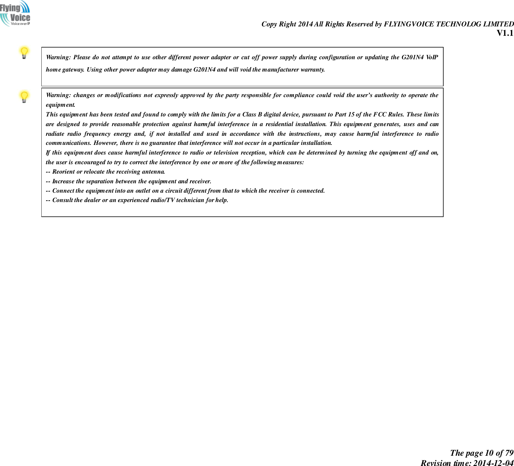                                                                Copy Right 2014 All Rights Reserved by FLYINGVOICE TECHNOLOG LIMITED V1.1 The page 10 of 79 Revision time: 2014-12-04                  Warning: Please do not attempt to use other different power adapter or  cut off power supply during configuration or updating the G201N4 VoIP home gateway. Using other power adapter may damage G201N4 and will void the manufacturer warranty.  Warning: changes or modifications not  expressly approved by  the party responsible for compliance could  void  the user’s authority to operate the equipment. This equipment has been tested and found to comply with the limits for a Class B digital device, pursuant to Part 15 of the FCC Rules. These limits are  designed  to  provide reasonable  protection  against  harmful interference  in  a  residential  installation.  This  equipment  generates,  uses  and  can radiate  radio  frequency  energy  and,  if  not  installed  and  used  in  accordance  with  the  instructions,  may  cause  harmful  interference  to  radio communications. However, there is no guarantee that interference will not occur in a particular installation. If this equipment does cause harmful interference to radio or television reception, which can be determined by turning the equipment off and on, the user is encouraged to try to correct the interference by one or more of the following measures:  -- Reorient or relocate the receiving antenna. -- Increase the separation between the equipment and receiver. -- Connect the equipment into an outlet on a circuit different from that to which the receiver is connected. -- Consult the dealer or an experienced radio/TV technician for help.  