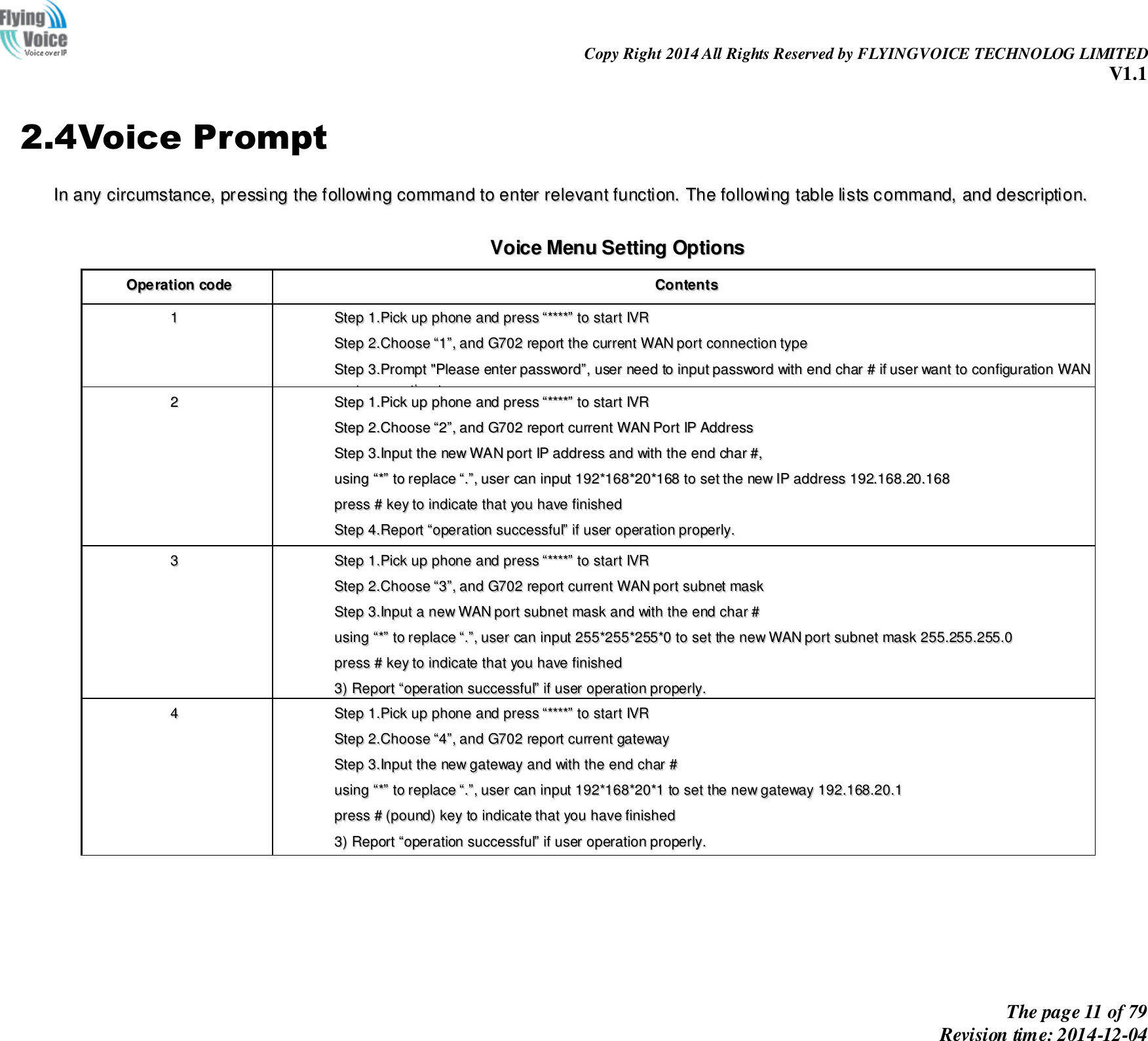                                                                Copy Right 2014 All Rights Reserved by FLYINGVOICE TECHNOLOG LIMITED V1.1 The page 11 of 79 Revision time: 2014-12-04    2.4Voice Prompt IInn  aannyy  cciirrccuummssttaannccee,,  pprreessssiinngg  tthhee  ffoolllloowwiinngg  ccoommmmaanndd  ttoo  eenntteerr  rreelleevvaanntt  ffuunnccttiioonn..  TThhee  ffoolllloowwiinngg  ttaabbllee  lliissttss  ccoommmmaanndd,,  aanndd  ddeessccrriippttiioonn..   VVooiiccee  MMeennuu  SSeettttiinngg  OOppttiioonnss  OOppeerraattiioonn  ccooddee  CCoonntteennttss  11  SStteepp  11..PPiicckk  uupp  pphhoonnee  aanndd  pprreessss  ““********””  ttoo  ssttaarrtt  IIVVRR    SStteepp  22..CChhoooossee  ““11””,,  aanndd  GG770022  rreeppoorrtt  tthhee  ccuurrrreenntt  WWAANN  ppoorrtt  ccoonnnneeccttiioonn  ttyyppee  SStteepp  33..PPrroommpptt  &quot;&quot;PPlleeaassee  eenntteerr  ppaasssswwoorrdd””,,  uusseerr  nneeeedd  ttoo  iinnppuutt  ppaasssswwoorrdd  wwiitthh  eenndd  cchhaarr  ##  iiff  uusseerr  wwaanntt  ttoo  ccoonnffiigguurraattiioonn  WWAANN  ppoorrtt  ccoonnnneeccttiioonn  ttyyppee..  TThhee  ppaasssswwoorrdd  iinn  IIVVRR  iiss  ssaammee  aass  tthhee  oonnee  ooff  WWEEBB  llooggiinn,,  uusseerr  ccaann  uussee  pphhoonnee  kkeeyyppaadd  ttoo  eenntteerr  ppaasssswwoorrdd  ddiirreeccttllyy,,  aanndd  tthhee  mmaattcchhiinngg  ttaabbllee  iiss  iinn  NNoottee  44..  FFoorr  eexxaammppllee::  WWEEBB  llooggiinn  ppaasssswwoorrdd  iiss  ““aaddmmiinn””,,  ssoo  ppaasssswwoorrdd  iinn  IIVVRR  iiss  ““aaddmmiinn””  ttoooo,,  uusseerr  iinnppuutt  ““2233664466””  ttoo  aacccceessss  aanndd  tthheenn  ccoonnffiigguurraattiioonn  WWAANN  ccoonnnneeccttiioonn  ppoorrtt..  SStteepp  44..RReeppoorrtt  ““ooppeerraattiioonn  ssuucccceessssffuull””  iiff  ppaasssswwoorrdd  iiss  rriigghhtt..  SStteepp  55..CChhoooossee  tthhee  nneeww  WWAANN  ppoorrtt  ccoonnnneeccttiioonn  ttyyppee  ffrroomm  11..DDHHCCPP  aanndd  22..SSttaattiicc  SStteepp  66..RReeppoorrtt  ““ooppeerraattiioonn  ssuucccceessssffuull””,,  tthhiiss  mmeeaannss  uusseerr  mmaakkee  tthhee  cchhaannggeess  ssuucccceessssffuullllyy,,  aanndd  tthheenn  GG770022  wwiillll  rreettuurrnn  ttoo  ssoouunndd  pprroommppttiinngg  ““pplleeaassee  eenntteerr  yyoouurr  ooppttiioonn,,  oonnee  WWAANN  PPoorrtt  …………””..  NNoottee::  aadddd  ““##””  ttoo  aassssuummee  aafftteerr  iinnppuutt  ppaasssswwoorrdd  aanndd  sseelleecctteedd  nneeww  WWAANN  ppoorrtt  ccoonnnneeccttiioonn  ttyyppee  IIff  yyoouu  wwaanntt  ttoo  qquuiitt  bbyy  tthhee  wwaayyssiiddee,,  pprreessss  ““**””  22  SStteepp  11..PPiicckk  uupp  pphhoonnee  aanndd  pprreessss  ““********””  ttoo  ssttaarrtt  IIVVRR    SStteepp  22..CChhoooossee  ““22””,,  aanndd  GG770022  rreeppoorrtt  ccuurrrreenntt  WWAANN  PPoorrtt  IIPP  AAddddrreessss  SStteepp  33..IInnppuutt  tthhee  nneeww  WWAANN  ppoorrtt  IIPP  aaddddrreessss  aanndd  wwiitthh  tthhee  eenndd  cchhaarr  ##,,  uussiinngg  ““**””  ttoo  rreeppllaaccee  ““..””,,  uusseerr  ccaann  iinnppuutt  119922**116688**2200**116688  ttoo  sseett  tthhee  nneeww  IIPP  aaddddrreessss  119922..116688..2200..116688  pprreessss  ##  kkeeyy  ttoo  iinnddiiccaattee  tthhaatt  yyoouu  hhaavvee  ffiinniisshheedd  SStteepp  44..RReeppoorrtt  ““ooppeerraattiioonn  ssuucccceessssffuull””  iiff  uusseerr  ooppeerraattiioonn  pprrooppeerrllyy..  NNoottee::  IIff  yyoouu  wwaanntt  ttoo  qquuiitt  bbyy  tthhee  wwaayyssiiddee,,  pprreessss  ““****””..  33  SStteepp  11..PPiicckk  uupp  pphhoonnee  aanndd  pprreessss  ““********””  ttoo  ssttaarrtt  IIVVRR    SStteepp  22..CChhoooossee  ““33””,,  aanndd  GG770022  rreeppoorrtt  ccuurrrreenntt  WWAANN  ppoorrtt  ssuubbnneett  mmaasskk  SStteepp  33..IInnppuutt  aa  nneeww  WWAANN  ppoorrtt  ssuubbnneett  mmaasskk  aanndd  wwiitthh  tthhee  eenndd  cchhaarr  ##  uussiinngg  ““**””  ttoo  rreeppllaaccee  ““..””,,  uusseerr  ccaann  iinnppuutt  225555**225555**225555**00  ttoo  sseett  tthhee  nneeww  WWAANN  ppoorrtt  ssuubbnneett  mmaasskk  225555..225555..225555..00  pprreessss  ##  kkeeyy  ttoo  iinnddiiccaattee  tthhaatt  yyoouu  hhaavvee  ffiinniisshheedd  33))  RReeppoorrtt  ““ooppeerraattiioonn  ssuucccceessssffuull””  iiff  uusseerr  ooppeerraattiioonn  pprrooppeerrllyy..  NNoottee::  IIff  yyoouu  wwaanntt  ttoo  qquuiitt  bbyy  tthhee  wwaayyssiiddee,,  pprreessss  ““****””..  44  SStteepp  11..PPiicckk  uupp  pphhoonnee  aanndd  pprreessss  ““********””  ttoo  ssttaarrtt  IIVVRR    SStteepp  22..CChhoooossee  ““44””,,  aanndd  GG770022  rreeppoorrtt  ccuurrrreenntt  ggaatteewwaayy  SStteepp  33..IInnppuutt  tthhee  nneeww  ggaatteewwaayy  aanndd  wwiitthh  tthhee  eenndd  cchhaarr  ##  uussiinngg  ““**””  ttoo  rreeppllaaccee  ““..””,,  uusseerr  ccaann  iinnppuutt  119922**116688**2200**11  ttoo  sseett  tthhee  nneeww  ggaatteewwaayy  119922..116688..2200..11  pprreessss  ##  ((ppoouunndd))  kkeeyy  ttoo  iinnddiiccaattee  tthhaatt  yyoouu  hhaavvee  ffiinniisshheedd  33))  RReeppoorrtt  ““ooppeerraattiioonn  ssuucccceessssffuull””  iiff  uusseerr  ooppeerraattiioonn  pprrooppeerrllyy..  NNoottee::  IIff  yyoouu  wwaanntt  ttoo  qquuiitt  bbyy  tthhee  wwaayyssiiddee,,  pprreessss  ““****””..  