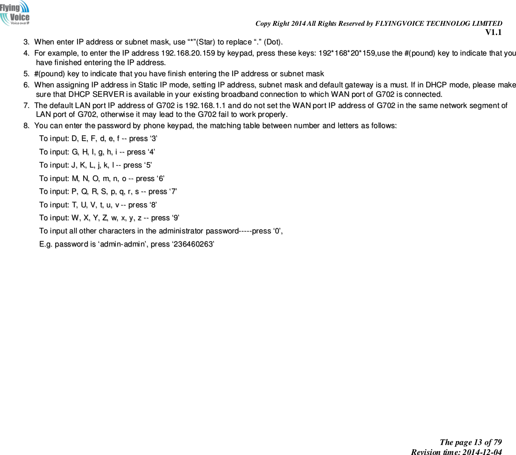                                                                Copy Right 2014 All Rights Reserved by FLYINGVOICE TECHNOLOG LIMITED V1.1 The page 13 of 79 Revision time: 2014-12-04    33..  WWhheenn  eenntteerr  IIPP  aaddddrreessss  oorr  ssuubbnneett  mmaasskk,,  uussee  ““**””((SSttaarr))  ttoo  rreeppllaaccee  ““..””  ((DDoott))..  44..  FFoorr  eexxaammppllee,,  ttoo  eenntteerr  tthhee  IIPP  aaddddrreessss  119922..116688..2200..115599  bbyy  kkeeyyppaadd,,  pprreessss  tthheessee  kkeeyyss::  119922**116688**2200**115599,,uussee  tthhee  ##((ppoouunndd))  kkeeyy  ttoo  iinnddiiccaattee  tthhaatt  yyoouu  hhaavvee  ffiinniisshheedd  eenntteerriinngg  tthhee  IIPP  aaddddrreessss..  55..  ##((ppoouunndd))  kkeeyy  ttoo  iinnddiiccaattee  tthhaatt  yyoouu  hhaavvee  ffiinniisshh  eenntteerriinngg  tthhee  IIPP  aaddddrreessss  oorr  ssuubbnneett  mmaasskk  66..  WWhheenn  aassssiiggnniinngg  IIPP  aaddddrreessss  iinn  SSttaattiicc  IIPP  mmooddee,,  sseettttiinngg  IIPP  aaddddrreessss,,  ssuubbnneett  mmaasskk  aanndd  ddeeffaauulltt  ggaatteewwaayy  iiss  aa  mmuusstt..  IIff  iinn  DDHHCCPP  mmooddee,,  pplleeaassee  mmaakkee  ssuurree  tthhaatt  DDHHCCPP  SSEERRVVEERR  iiss  aavvaaiillaabbllee  iinn  yyoouurr  eexxiissttiinngg  bbrrooaaddbbaanndd  ccoonnnneeccttiioonn  ttoo  wwhhiicchh  WWAANN  ppoorrtt  ooff  GG770022  iiss  ccoonnnneecctteedd..  77..  TThhee  ddeeffaauulltt  LLAANN  ppoorrtt  IIPP  aaddddrreessss  ooff  GG770022  iiss  119922..116688..11..11  aanndd  ddoo  nnoott  sseett  tthhee  WWAANN  ppoorrtt  IIPP  aaddddrreessss  ooff  GG770022  iinn  tthhee  ssaammee  nneettwwoorrkk  sseeggmmeenntt  ooff  LLAANN  ppoorrtt  ooff  GG770022,,  ootthheerrwwiissee  iitt  mmaayy  lleeaadd  ttoo  tthhee  GG770022  ffaaiill  ttoo  wwoorrkk  pprrooppeerrllyy..  88..  YYoouu  ccaann  eenntteerr  tthhee  ppaasssswwoorrdd  bbyy  pphhoonnee  kkeeyyppaadd,,  tthhee  mmaattcchhiinngg  ttaabbllee  bbeettwweeeenn  nnuummbbeerr  aanndd  lleetttteerrss  aass  ffoolllloowwss::    TToo  iinnppuutt::  DD,,  EE,,  FF,,  dd,,  ee,,  ff  ----  pprreessss  ‘‘33’’  TToo  iinnppuutt::  GG,,  HH,,  II,,  gg,,  hh,,  ii  ----  pprreessss  ‘‘44’’  TToo  iinnppuutt::  JJ,,  KK,,  LL,,  jj,,  kk,,  ll  ----  pprreessss  ‘‘55’’  TToo  iinnppuutt::  MM,,  NN,,  OO,,  mm,,  nn,,  oo  ----  pprreessss  ‘‘66’’  TToo  iinnppuutt::  PP,,  QQ,,  RR,,  SS,,  pp,,  qq,,  rr,,  ss  ----  pprreessss  ‘‘77’’  TToo  iinnppuutt::  TT,,  UU,,  VV,,  tt,,  uu,,  vv  ----  pprreessss  ‘‘88’’  TToo  iinnppuutt::  WW,,  XX,,  YY,,  ZZ,,  ww,,  xx,,  yy,,  zz  ----  pprreessss  ‘‘99’’  TToo  iinnppuutt  aallll  ootthheerr  cchhaarraacctteerrss  iinn  tthhee  aaddmmiinniissttrraattoorr  ppaasssswwoorrdd----------pprreessss  ‘‘00’’,,    EE..gg..  ppaasssswwoorrdd  iiss  ‘‘aaddmmiinn--aaddmmiinn’’,,  pprreessss  ‘‘223366446600226633’’    