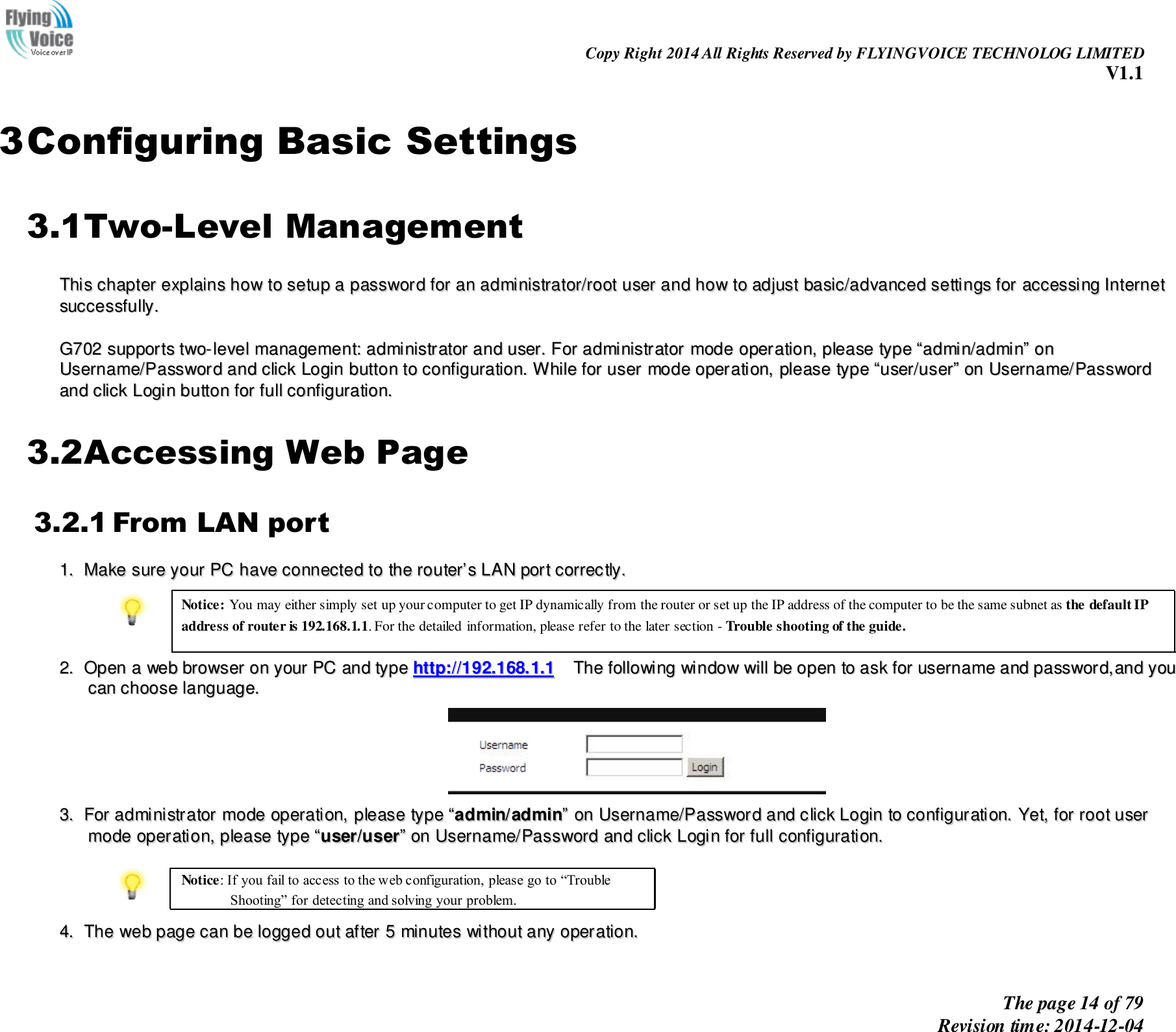                                                                Copy Right 2014 All Rights Reserved by FLYINGVOICE TECHNOLOG LIMITED V1.1 The page 14 of 79 Revision time: 2014-12-04        3 Configuring Basic Settings 3.1Two-Level Management TThhiiss  cchhaapptteerr  eexxppllaaiinnss  hhooww  ttoo  sseettuupp  aa  ppaasssswwoorrdd  ffoorr  aann  aaddmmiinniissttrraattoorr//rroooott  uusseerr  aanndd  hhooww  ttoo  aaddjjuusstt  bbaassiicc//aaddvvaanncceedd  sseettttiinnggss  ffoorr  aacccceessssiinngg  IInntteerrnneett  ssuucccceessssffuullllyy..    GG770022  ssuuppppoorrttss  ttwwoo--lleevveell  mmaannaaggeemmeenntt::  aaddmmiinniissttrraattoorr  aanndd  uusseerr..  FFoorr  aaddmmiinniissttrraattoorr  mmooddee  ooppeerraattiioonn,,  pplleeaassee  ttyyppee  ““aaddmmiinn//aaddmmiinn””  oonn  UUsseerrnnaammee//PPaasssswwoorrdd  aanndd  cclliicckk  LLooggiinn  bbuuttttoonn  ttoo  ccoonnffiigguurraattiioonn..  WWhhiillee  ffoorr  uusseerr  mmooddee  ooppeerraattiioonn,,  pplleeaassee  ttyyppee  ““uusseerr//uusseerr””  oonn  UUsseerrnnaammee//PPaasssswwoorrdd  aanndd  cclliicckk  LLooggiinn  bbuuttttoonn  ffoorr  ffuullll  ccoonnffiigguurraattiioonn..  3.2Accessing Web Page 3.2.1 From LAN port 11..  MMaakkee  ssuurree  yyoouurr  PPCC  hhaavvee  ccoonnnneecctteedd  ttoo  tthhee  rroouutteerr’’ss  LLAANN  ppoorrtt  ccoorrrreeccttllyy..   Notice: You may either simply set up your computer to get IP dynamically from the router or set up the IP address of the computer to be the same subnet as the default IP address of router is 192.168.1.1. For the detailed information, please refer to the later section - Trouble shooting of the guide.   22..  OOppeenn  aa  wweebb  bbrroowwsseerr  oonn  yyoouurr  PPCC  aanndd  ttyyppee  hhttttpp::////119922..116688..11..11    TThhee  ffoolllloowwiinngg  wwiinnddooww  wwiillll  bbee  ooppeenn  ttoo  aasskk  ffoorr  uusseerrnnaammee  aanndd  ppaasssswwoorrdd,,aanndd  yyoouu  ccaann  cchhoooossee  llaanngguuaaggee..    33..  FFoorr  aaddmmiinniissttrraattoorr  mmooddee  ooppeerraattiioonn,,  pplleeaassee  ttyyppee  ““aaddmmiinn//aaddmmiinn””  oonn  UUsseerrnnaammee//PPaasssswwoorrdd  aanndd  cclliicckk  LLooggiinn  ttoo  ccoonnffiigguurraattiioonn..  YYeett,,  ffoorr  rroooott  uusseerr  mmooddee  ooppeerraattiioonn,,  pplleeaassee  ttyyppee  ““uusseerr//uusseerr””  oonn  UUsseerrnnaammee//PPaasssswwoorrdd  aanndd  cclliicckk  LLooggiinn  ffoorr  ffuullll  ccoonnffiigguurraattiioonn..    Notice: If you fail to access to the web configuration, please go to “Trouble Shooting” for detecting and solving your problem.  44..  TThhee  wweebb  ppaaggee  ccaann  bbee  llooggggeedd  oouutt  aafftteerr  55  mmiinnuutteess  wwiitthhoouutt  aannyy  ooppeerraattiioonn..  