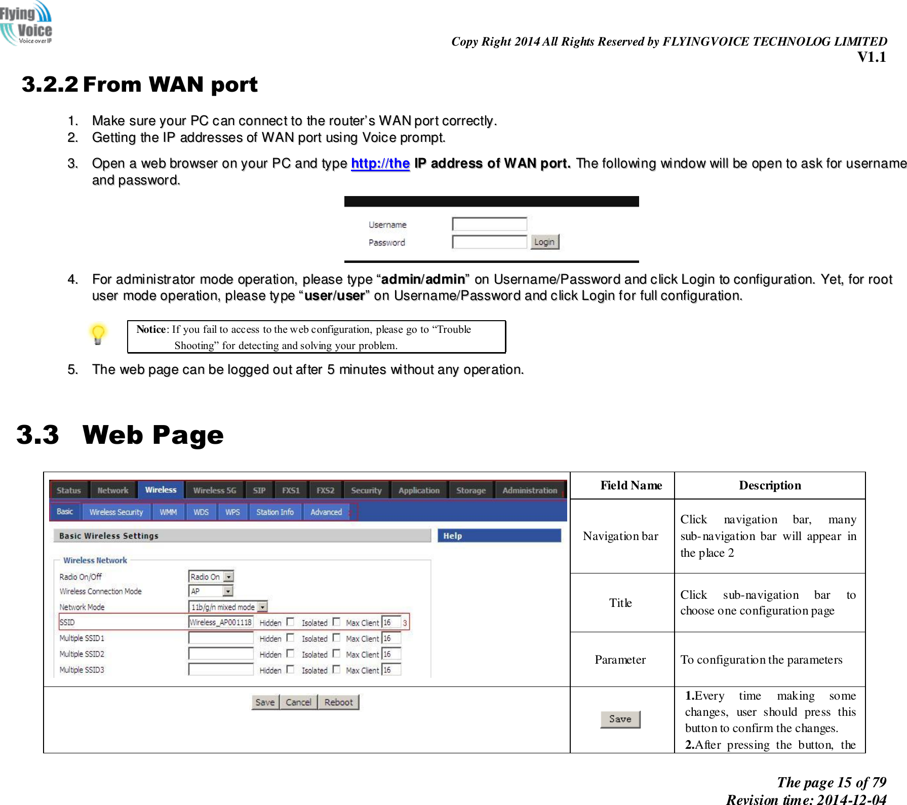                                                                Copy Right 2014 All Rights Reserved by FLYINGVOICE TECHNOLOG LIMITED V1.1 The page 15 of 79 Revision time: 2014-12-04      3.2.2 From WAN port 11..  MMaakkee  ssuurree  yyoouurr  PPCC  ccaann  ccoonnnneecctt  ttoo  tthhee  rroouutteerr’’ss  WWAANN  ppoorrtt  ccoorrrreeccttllyy..  22..  GGeettttiinngg  tthhee  IIPP  aaddddrreesssseess  ooff  WWAANN  ppoorrtt  uussiinngg  VVooiiccee  pprroommpptt..   33..  OOppeenn  aa  wweebb  bbrroowwsseerr  oonn  yyoouurr  PPCC  aanndd  ttyyppee  hhttttpp::////tthhee  IIPP  aaddddrreessss  ooff  WWAANN  ppoorrtt..  TThhee  ffoolllloowwiinngg  wwiinnddooww  wwiillll  bbee  ooppeenn  ttoo  aasskk  ffoorr  uusseerrnnaammee  aanndd  ppaasssswwoorrdd..    44..  FFoorr  aaddmmiinniissttrraattoorr  mmooddee  ooppeerraattiioonn,,  pplleeaassee  ttyyppee  ““aaddmmiinn//aaddmmiinn””  oonn  UUsseerrnnaammee//PPaasssswwoorrdd  aanndd  cclliicckk  LLooggiinn  ttoo  ccoonnffiigguurraattiioonn..  YYeett,,  ffoorr  rroooott  uusseerr  mmooddee  ooppeerraattiioonn,,  pplleeaassee  ttyyppee  ““uusseerr//uusseerr””  oonn  UUsseerrnnaammee//PPaasssswwoorrdd  aanndd  cclliicckk  LLooggiinn  ffoorr  ffuullll  ccoonnffiigguurraattiioonn..    Notice: If you fail to access to the web configuration, please go to “Trouble Shooting” for detecting and solving your problem.  55..  TThhee  wweebb  ppaaggee  ccaann  bbee  llooggggeedd  oouutt  aafftteerr  55  mmiinnuutteess  wwiitthhoouutt  aannyy  ooppeerraattiioonn..   3.3 Web Page  Field Name Description Navigation bar Click  navigation  bar,  many sub-navigation  bar  will  appear  in the place 2 Title Click  sub-navigation  bar  to choose one configuration page Parameter To configuration the parameters     1.Every  time  making  some changes,  user  should  press  this button to confirm the changes. 2.After  pressing  the  button,  the 