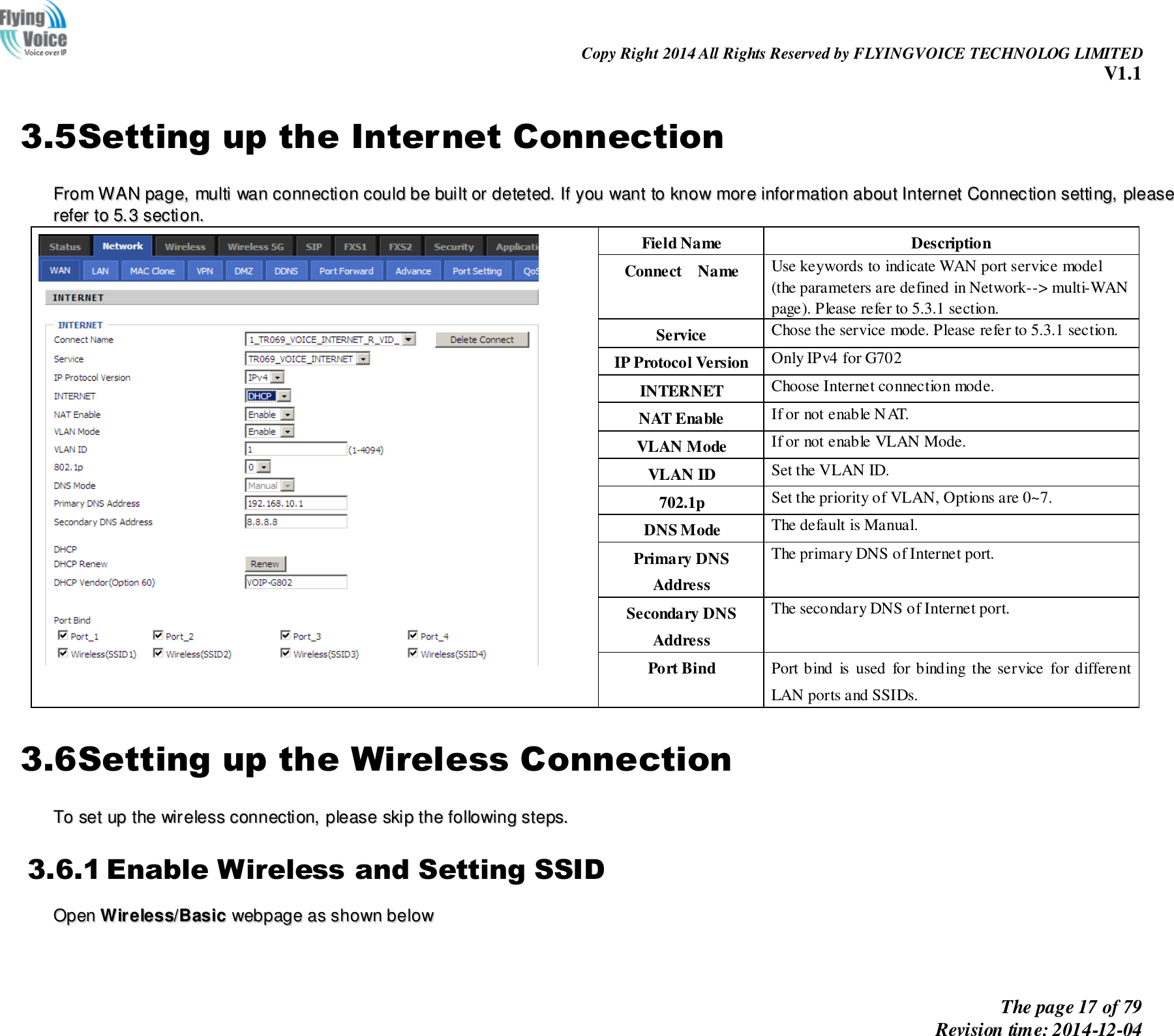                                                                Copy Right 2014 All Rights Reserved by FLYINGVOICE TECHNOLOG LIMITED V1.1 The page 17 of 79 Revision time: 2014-12-04    3.5Setting up the Internet Connection FFrroomm  WWAANN  ppaaggee,,  mmuullttii  wwaann  ccoonnnneeccttiioonn  ccoouulldd  bbee  bbuuiilltt  oorr  ddeetteetteedd..  IIff  yyoouu  wwaanntt  ttoo  kknnooww  mmoorree  iinnffoorrmmaattiioonn  aabboouutt  IInntteerrnneett  CCoonnnneeccttiioonn  sseettttiinngg,,  pplleeaassee  rreeffeerr  ttoo  55..33  sseeccttiioonn..    Field Name Description Connect    Name Use keywords to indicate WAN port service model (the parameters are defined in Network--&gt; multi-WAN page). Please refer to 5.3.1 section. Service Chose the service mode. Please refer to 5.3.1 section. IP Protocol Version Only IPv4 for G702 INTERNET   Choose Internet connection mode. NAT Enable If or not enable NAT. VLAN Mode If or not enable VLAN Mode. VLAN ID Set the VLAN ID. 702.1p Set the priority of VLAN, Options are 0~7. DNS Mode The default is Manual. Primary DNS Address The primary DNS of Internet port. Secondary DNS Address The secondary DNS of Internet port. Port Bind Port bind  is  used  for binding the service  for different LAN ports and SSIDs. 3.6Setting up the Wireless Connection TToo  sseett  uupp  tthhee  wwiirreelleessss  ccoonnnneeccttiioonn,,  pplleeaassee  sskkiipp  tthhee  ffoolllloowwiinngg  sstteeppss..  3.6.1 Enable Wireless and Setting SSID OOppeenn  WWiirreelleessss//BBaassiicc  wweebbppaaggee  aass  sshhoowwnn  bbeellooww    