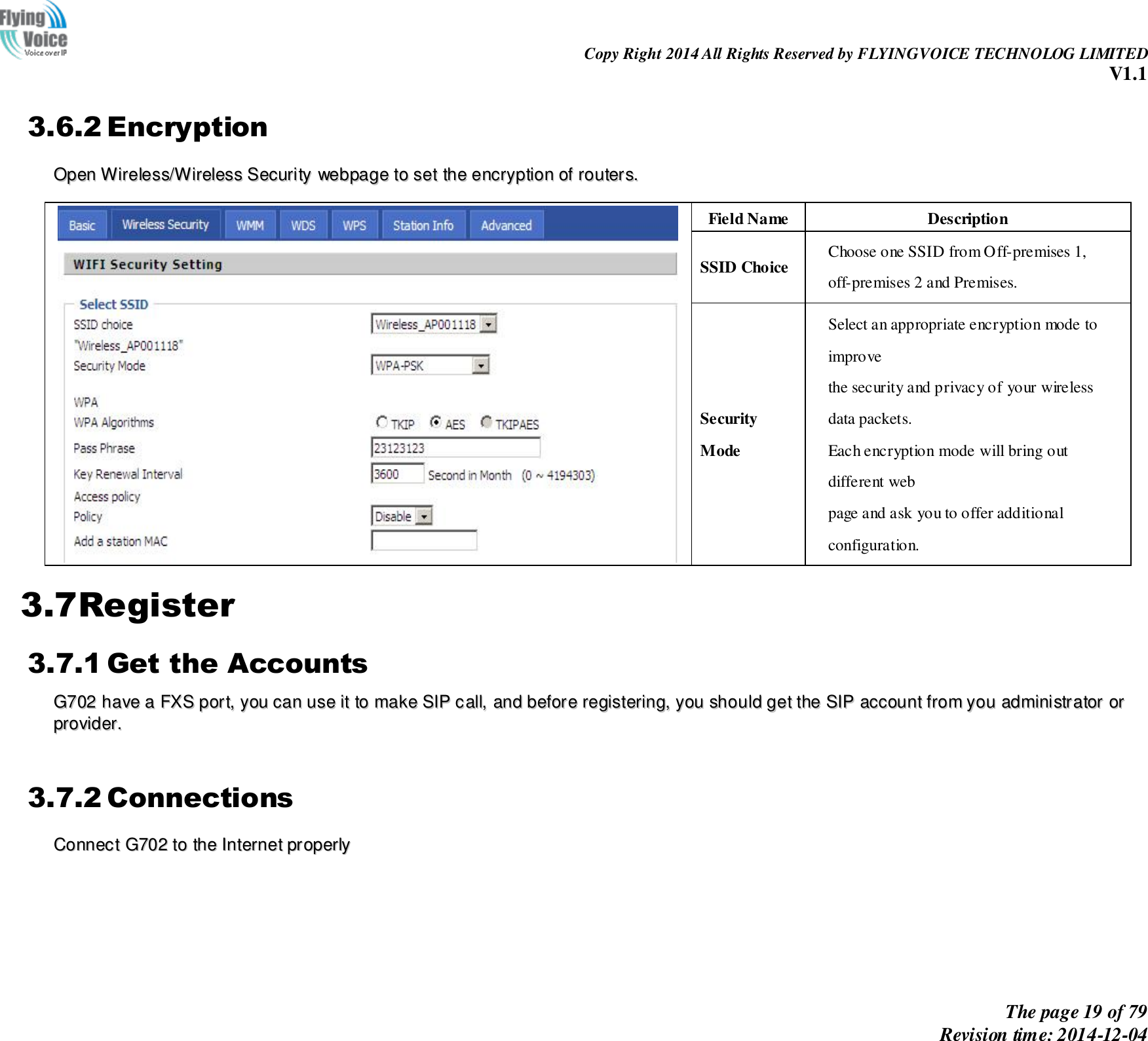                                                                Copy Right 2014 All Rights Reserved by FLYINGVOICE TECHNOLOG LIMITED V1.1 The page 19 of 79 Revision time: 2014-12-04    3.6.2 Encryption OOppeenn  WWiirreelleessss//WWiirreelleessss  SSeeccuurriittyy  wweebbppaaggee  ttoo  sseett  tthhee  eennccrryyppttiioonn  ooff  rroouutteerrss..     Field Name Description SSID Choice Choose one SSID from Off-premises 1, off-premises 2 and Premises. Security Mode Select an appropriate encryption mode to improve   the security and privacy of your wireless data packets. Each encryption mode will bring out different web   page and ask you to offer additional configuration. 3.7Register 3.7.1 Get the Accounts GG770022  hhaavvee  aa  FFXXSS  ppoorrtt,,  yyoouu  ccaann  uussee  iitt  ttoo  mmaakkee  SSIIPP  ccaallll,,  aanndd  bbeeffoorree  rreeggiisstteerriinngg,,  yyoouu  sshhoouulldd  ggeett  tthhee  SSIIPP  aaccccoouunntt  ffrroomm  yyoouu  aaddmmiinniissttrraattoorr  oorr  pprroovviiddeerr..    3.7.2 Connections CCoonnnneecctt  GG770022  ttoo  tthhee  IInntteerrnneett  pprrooppeerrllyy    