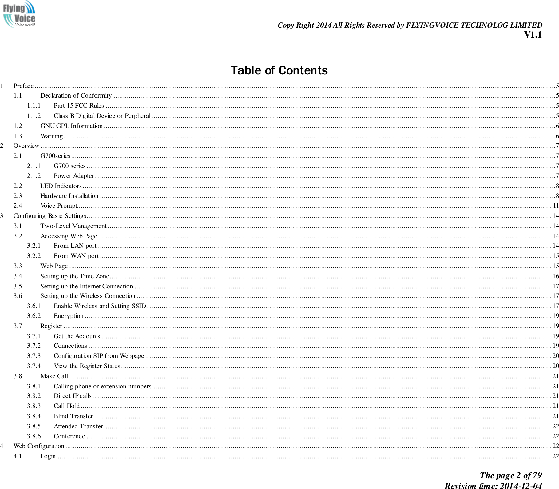                                                                Copy Right 2014 All Rights Reserved by FLYINGVOICE TECHNOLOG LIMITED V1.1 The page 2 of 79 Revision time: 2014-12-04      Table of Contents 1  Prefac e ...............................................................................................................................................................................................................................................................................5 1.1  Declaration of Conformity ......................................................................................................................................................................................................................................5 1.1.1  Part 15 FCC Rules ..........................................................................................................................................................................................................................................5 1.1.2  Class B Digital Device or Perpheral ..................................................................................................................................................................................................................5 1.2  GNU GPL Information ...........................................................................................................................................................................................................................................6 1.3  Warning................................................................................................................................................................................................................................................................6 2  Overview ............................................................................................................................................................................................................................................................................7 2.1  G700series ............................................................................................................................................................................................................................................................7 2.1.1  G700 series ....................................................................................................................................................................................................................................................7 2.1.2  Power Adapter................................................................................................................................................................................................................................................7 2.2  LED Indicators ......................................................................................................................................................................................................................................................8 2.3  Hardware Installation .............................................................................................................................................................................................................................................8 2.4  Voice Prompt....................................................................................................................................................................................................................................................... 11 3  Configuring Basic Settings .................................................................................................................................................................................................................................................. 14 3.1  Two-Level Management ....................................................................................................................................................................................................................................... 14 3.2  Accessing Web Page ............................................................................................................................................................................................................................................ 14 3.2.1  From LAN port ............................................................................................................................................................................................................................................ 14 3.2.2  From WAN port ........................................................................................................................................................................................................................................... 15 3.3  Web Page ........................................................................................................................................................................................................................................................... 15 3.4  Setting up the Time Zone ...................................................................................................................................................................................................................................... 16 3.5  Setting up the Internet Connection ......................................................................................................................................................................................................................... 17 3.6  Setting up the Wireless Connection ........................................................................................................................................................................................................................ 17 3.6.1  Enable Wireless and Setting SSID ................................................................................................................................................................................................................... 17 3.6.2  Encryption ................................................................................................................................................................................................................................................... 19 3.7  Register .............................................................................................................................................................................................................................................................. 19 3.7.1  Get the Accounts........................................................................................................................................................................................................................................... 19 3.7.2  Connections ................................................................................................................................................................................................................................................. 19 3.7.3  Configuration SIP from Webpage.................................................................................................................................................................................................................... 20 3.7.4  View the Register Status ................................................................................................................................................................................................................................ 20 3.8  Make Call ........................................................................................................................................................................................................................................................... 21 3.8.1  Calling phone or extension numbers ................................................................................................................................................................................................................ 21 3.8.2  Direct IP calls............................................................................................................................................................................................................................................... 21 3.8.3  Call Hold ..................................................................................................................................................................................................................................................... 21 3.8.4  Blind Transfer .............................................................................................................................................................................................................................................. 21 3.8.5  Attended Transfer ......................................................................................................................................................................................................................................... 22 3.8.6  Conference .................................................................................................................................................................................................................................................. 22 4  Web Configuration ............................................................................................................................................................................................................................................................. 22 4.1  Login ................................................................................................................................................................................................................................................................. 22 