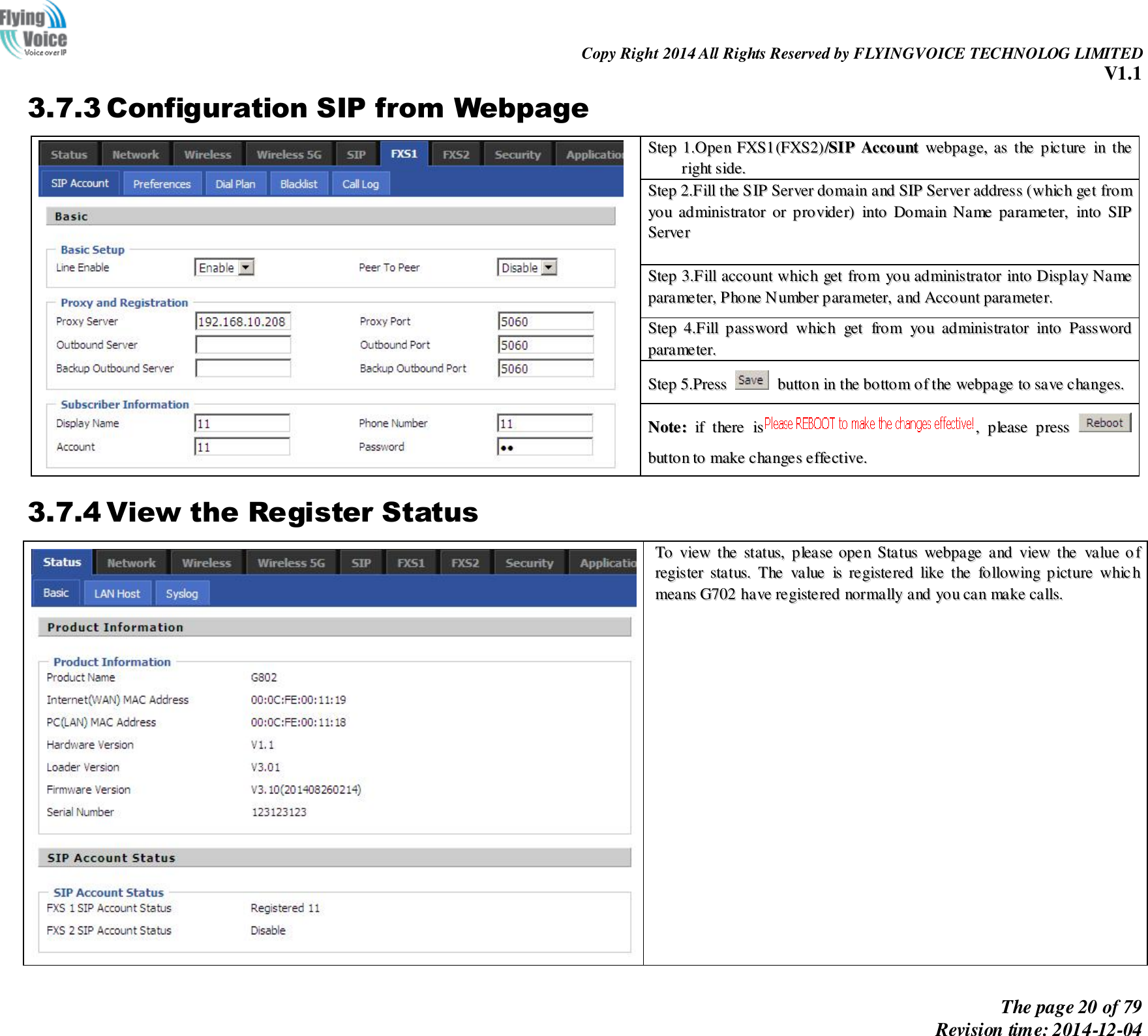                                                                Copy Right 2014 All Rights Reserved by FLYINGVOICE TECHNOLOG LIMITED V1.1 The page 20 of 79 Revision time: 2014-12-04    3.7.3 Configuration SIP from Webpage   SStteepp  11..OOppeenn  FFXXSS11((FFXXSS22))//SSIIPP  AAccccoouunntt  wweebbppaaggee,,  aass  tthhee  ppiiccttuurree  iinn  tthhee  rriigghhtt  ssiiddee..  SStteepp  22..FFiillll  tthhee  SSIIPP  SSeerrvveerr  ddoommaaiinn  aanndd  SSIIPP  SSeerrvveerr  aaddddrreessss  ((wwhhiicchh  ggeett  ffrroomm  yyoouu  aaddmmiinniissttrraattoorr  oorr  pprroovviiddeerr))  iinnttoo  DDoommaaiinn  NNaammee  ppaarraammeetteerr,,  iinnttoo  SSIIPP  SSeerrvveerr    SStteepp  33..FFiillll  aaccccoouunntt  wwhhiicchh  ggeett  ffrroomm  yyoouu  aaddmmiinniissttrraattoorr  iinnttoo  DDiissppllaayy  NNaammee  ppaarraammeetteerr,,  PPhhoonnee  NNuummbbeerr  ppaarraammeetteerr,,  aanndd  AAccccoouunntt  ppaarraammeetteerr..  SStteepp  44..FFiillll  ppaasssswwoorrdd  wwhhiicchh  ggeett  ffrroomm  yyoouu  aaddmmiinniissttrraattoorr  iinnttoo  PPaasssswwoorrdd  ppaarraammeetteerr..  SStteepp  55..PPrreessss    bbuuttttoonn  iinn  tthhee  bboottttoomm  ooff  tthhee  wweebbppaaggee  ttoo  ssaavvee  cchhaannggeess..  NNoottee::  iiff  tthheerree  iiss,,  pplleeaassee  pprreessss    bbuuttttoonn  ttoo  mmaakkee  cchhaannggeess  eeffffeeccttiivvee..  3.7.4 View the Register Status   TToo  vviieeww  tthhee  ssttaattuuss,,  pplleeaassee  ooppeenn  SSttaattuuss  wweebbppaaggee  aanndd  vviieeww  tthhee  vvaalluuee  ooff  rreeggiisstteerr  ssttaattuuss..  TThhee  vvaalluuee  iiss  rreeggiisstteerreedd  lliikkee  tthhee  ffoolllloowwiinngg  ppiiccttuurree  wwhhiicchh  mmeeaannss  GG770022  hhaavvee  rreeggiisstteerreedd  nnoorrmmaallllyy  aanndd  yyoouu  ccaann  mmaakkee  ccaallllss..    