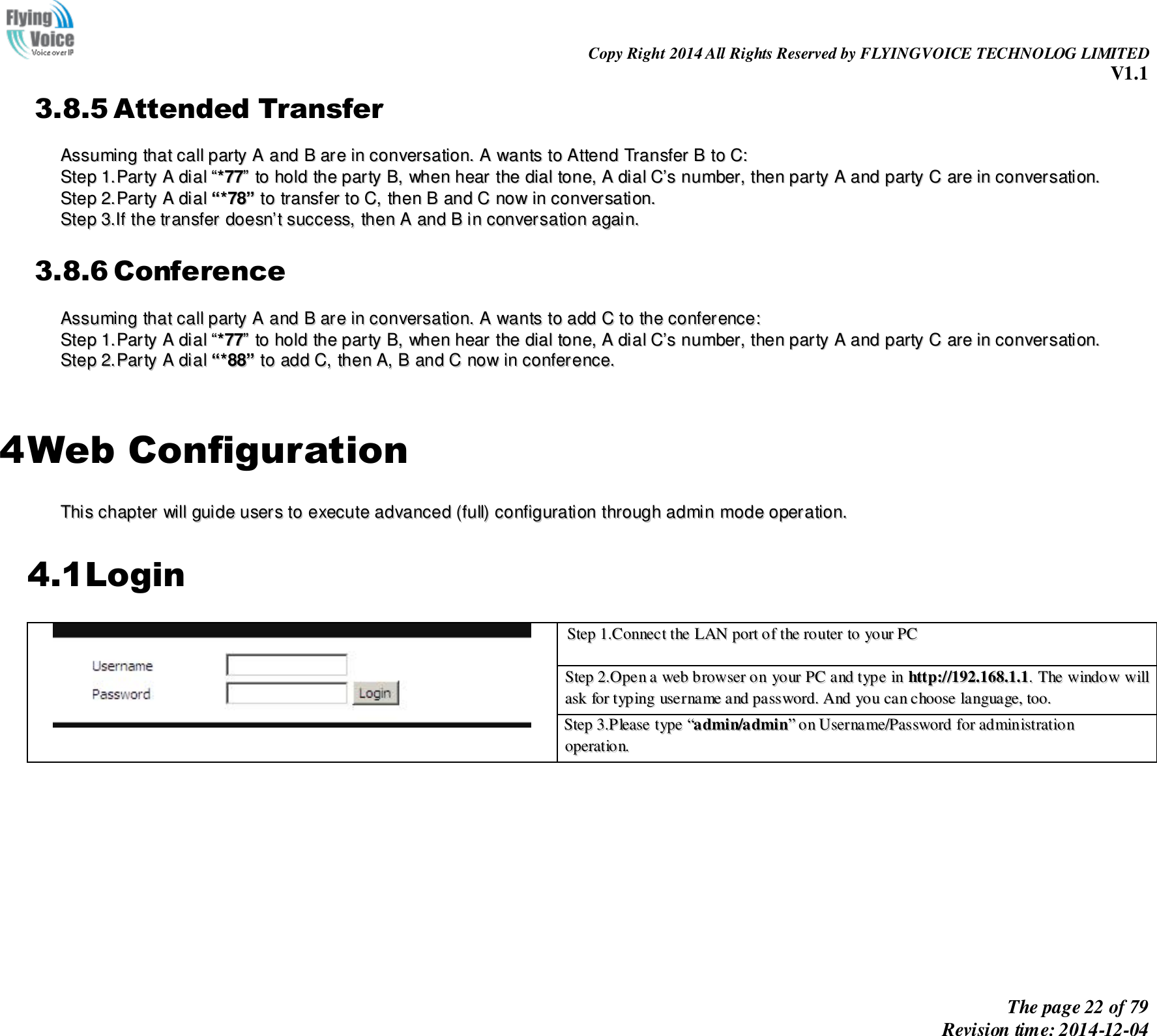                                                                Copy Right 2014 All Rights Reserved by FLYINGVOICE TECHNOLOG LIMITED V1.1 The page 22 of 79 Revision time: 2014-12-04    3.8.5 Attended Transfer AAssssuummiinngg  tthhaatt  ccaallll  ppaarrttyy  AA  aanndd  BB  aarree  iinn  ccoonnvveerrssaattiioonn..  AA  wwaannttss  ttoo  AAtttteenndd  TTrraannssffeerr  BB  ttoo  CC::  SStteepp  11..PPaarrttyy  AA  ddiiaall  ““**7777””  ttoo  hhoolldd  tthhee  ppaarrttyy  BB,,  wwhheenn  hheeaarr  tthhee  ddiiaall  ttoonnee,,  AA  ddiiaall  CC’’ss  nnuummbbeerr,,  tthheenn  ppaarrttyy  AA  aanndd  ppaarrttyy  CC  aarree  iinn  ccoonnvveerrssaattiioonn..  SStteepp  22..PPaarrttyy  AA  ddiiaall  ““**7788””  ttoo  ttrraannssffeerr  ttoo  CC,,  tthheenn  BB  aanndd  CC  nnooww  iinn  ccoonnvveerrssaattiioonn..  SStteepp  33..IIff  tthhee  ttrraannssffeerr  ddooeessnn’’tt  ssuucccceessss,,  tthheenn  AA  aanndd  BB  iinn  ccoonnvveerrssaattiioonn  aaggaaiinn..  3.8.6 Conference AAssssuummiinngg  tthhaatt  ccaallll  ppaarrttyy  AA  aanndd  BB  aarree  iinn  ccoonnvveerrssaattiioonn..  AA  wwaannttss  ttoo  aadddd  CC  ttoo  tthhee  ccoonnffeerreennccee::  SStteepp  11..PPaarrttyy  AA  ddiiaall  ““**7777””  ttoo  hhoolldd  tthhee  ppaarrttyy  BB,,  wwhheenn  hheeaarr  tthhee  ddiiaall  ttoonnee,,  AA  ddiiaall  CC’’ss  nnuummbbeerr,,  tthheenn  ppaarrttyy  AA  aanndd  ppaarrttyy  CC  aarree  iinn  ccoonnvveerrssaattiioonn..  SStteepp  22..PPaarrttyy  AA  ddiiaall  ““**8888””  ttoo  aadddd  CC,,  tthheenn  AA,,  BB  aanndd  CC  nnooww  iinn  ccoonnffeerreennccee..    4 Web Configuration TThhiiss  cchhaapptteerr  wwiillll  gguuiiddee  uusseerrss  ttoo  eexxeeccuuttee  aaddvvaanncceedd  ((ffuullll))  ccoonnffiigguurraattiioonn  tthhrroouugghh  aaddmmiinn  mmooddee  ooppeerraattiioonn..  4.1Login  SStteepp  11..CCoonnnneecctt  tthhee  LLAANN  ppoorrtt  ooff  tthhee  rroouutteerr  ttoo  yyoouurr  PPCC   SStteepp  22..OOppeenn  aa  wweebb  bbrroowwsseerr  oonn  yyoouurr  PPCC  aanndd  ttyyppee  iinn  hhttttpp::////119922..116688..11..11..  TThhee  wwiinnddooww  wwiillll  aasskk  ffoorr  ttyyppiinngg  uusseerrnnaammee  aanndd  ppaasssswwoorrdd..  AAnndd  yyoouu  ccaann  cchhoooossee  llaanngguuaaggee,,  ttoooo.. SStteepp  33..PPlleeaassee  ttyyppee  ““aaddmmiinn//aaddmmiinn””  oonn  UUsseerrnnaammee//PPaasssswwoorrdd  ffoorr  aaddmmiinniissttrraattiioonn  ooppeerraattiioonn..   